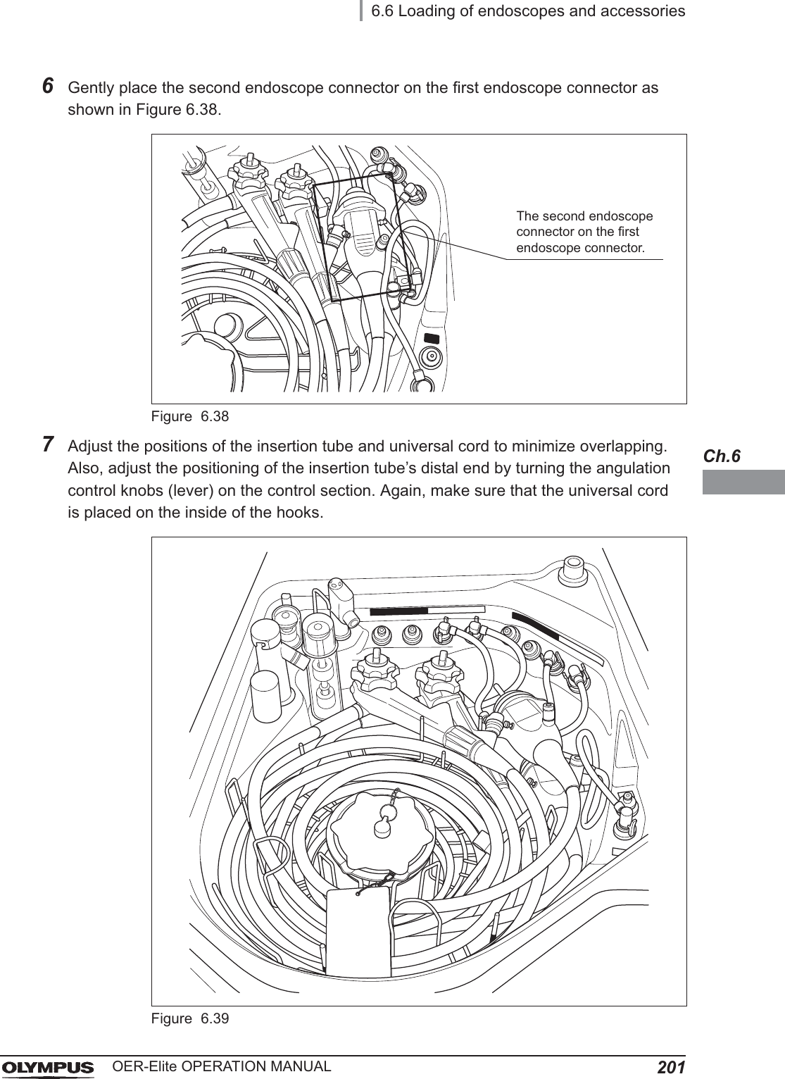 6.6 Loading of endoscopes and accessories201OER-Elite OPERATION MANUALCh.66Gently place the second endoscope connector on the first endoscope connector as shown in Figure 6.38.Figure 6.387Adjust the positions of the insertion tube and universal cord to minimize overlapping. Also, adjust the positioning of the insertion tube’s distal end by turning the angulation control knobs (lever) on the control section. Again, make sure that the universal cord is placed on the inside of the hooks.Figure 6.39The second endoscope connector on the first endoscope connector.