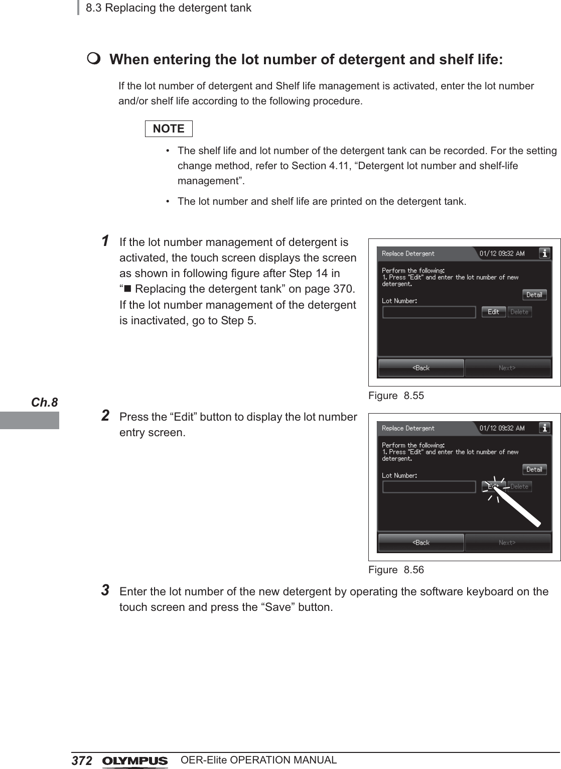 3728.3 Replacing the detergent tankOER-Elite OPERATION MANUALCh.8When entering the lot number of detergent and shelf life:If the lot number of detergent and Shelf life management is activated, enter the lot number and/or shelf life according to the following procedure.NOTE• The shelf life and lot number of the detergent tank can be recorded. For the setting change method, refer to Section 4.11, “Detergent lot number and shelf-life management”.• The lot number and shelf life are printed on the detergent tank.1If the lot number management of detergent is activated, the touch screen displays the screen as shown in following figure after Step 14 in “Replacing the detergent tank” on page 370. If the lot number management of the detergent is inactivated, go to Step 5.Figure 8.552Press the “Edit” button to display the lot number entry screen.Figure 8.563Enter the lot number of the new detergent by operating the software keyboard on the touch screen and press the “Save” button.