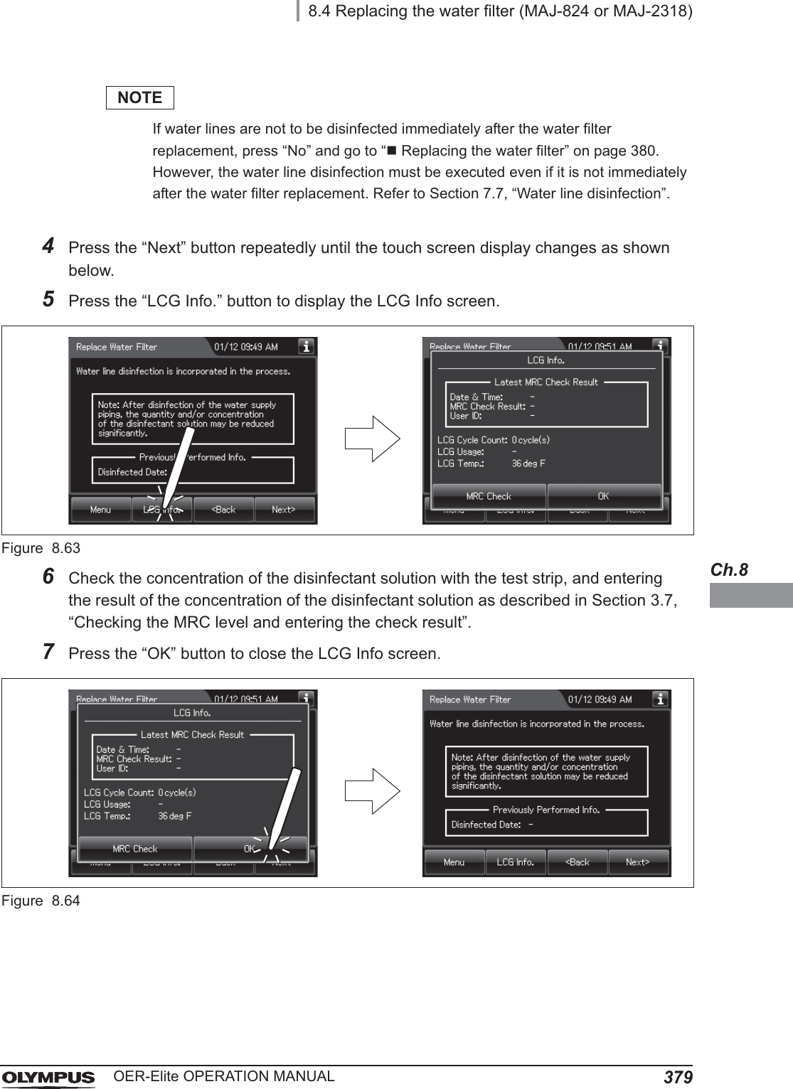 8.4 Replacing the water filter (MAJ-824 or MAJ-2318)379OER-Elite OPERATION MANUALCh.8NOTEIf water lines are not to be disinfected immediately after the water filter replacement, press “No” and go to “Replacing the water filter” on page 380. However, the water line disinfection must be executed even if it is not immediately after the water filter replacement. Refer to Section 7.7, “Water line disinfection”.4Press the “Next” button repeatedly until the touch screen display changes as shown below.5Press the “LCG Info.” button to display the LCG Info screen.Figure 8.636Check the concentration of the disinfectant solution with the test strip, and entering the result of the concentration of the disinfectant solution as described in Section 3.7, “Checking the MRC level and entering the check result”.7Press the “OK” button to close the LCG Info screen.Figure 8.64