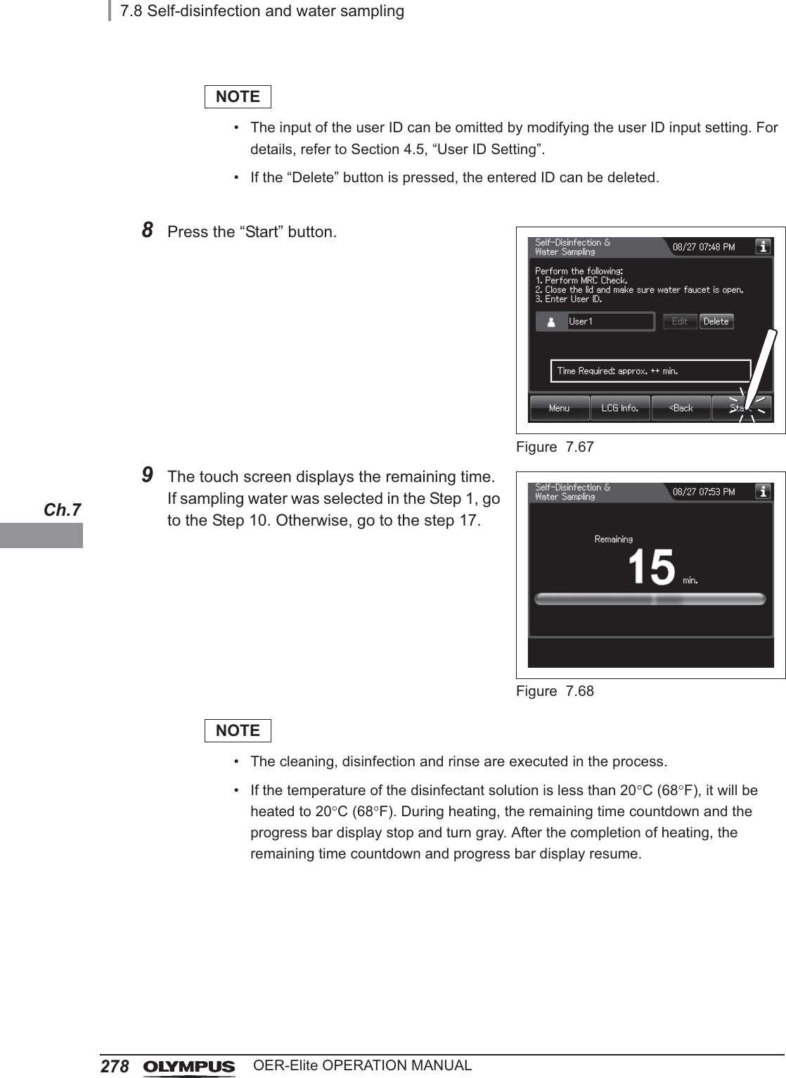 2787.8 Self-disinfection and water samplingOER-Elite OPERATION MANUALCh.7NOTE• The input of the user ID can be omitted by modifying the user ID input setting. For details, refer to Section 4.5, “User ID Setting”.• If the “Delete” button is pressed, the entered ID can be deleted.8Press the “Start” button.Figure 7.679The touch screen displays the remaining time.If sampling water was selected in the Step 1, go to the Step 10. Otherwise, go to the step 17.Figure 7.68NOTE• The cleaning, disinfection and rinse are executed in the process.• If the temperature of the disinfectant solution is less than 20qC (68qF), it will be heated to 20qC (68qF). During heating, the remaining time countdown and the progress bar display stop and turn gray. After the completion of heating, the remaining time countdown and progress bar display resume.