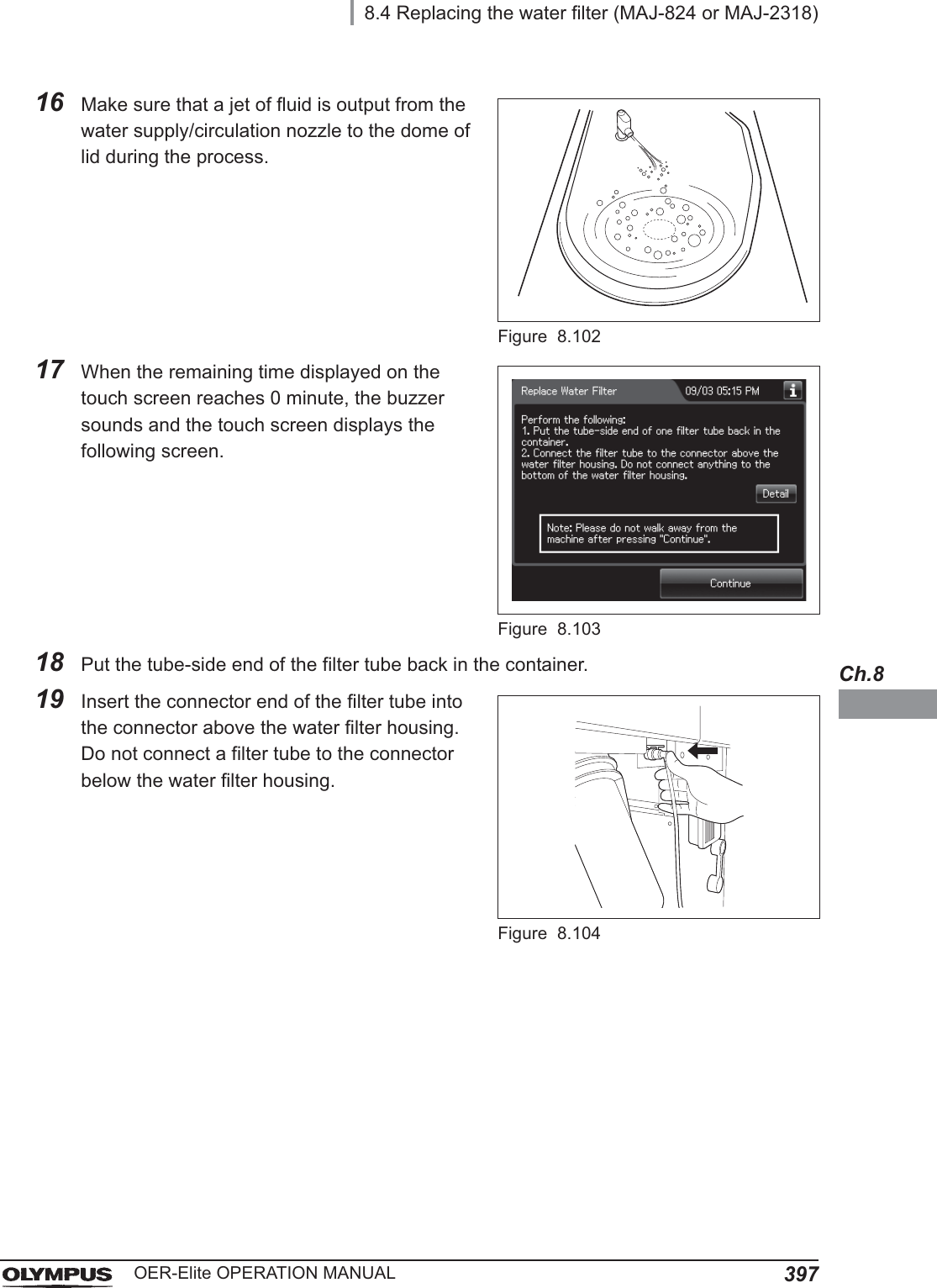 8.4 Replacing the water filter (MAJ-824 or MAJ-2318)397OER-Elite OPERATION MANUALCh.816 Make sure that a jet of fluid is output from the water supply/circulation nozzle to the dome of lid during the process.Figure 8.10217 When the remaining time displayed on the touch screen reaches 0 minute, the buzzer sounds and the touch screen displays the following screen.Figure 8.10318 Put the tube-side end of the filter tube back in the container.19 Insert the connector end of the filter tube into the connector above the water filter housing. Do not connect a filter tube to the connector below the water filter housing.Figure 8.104