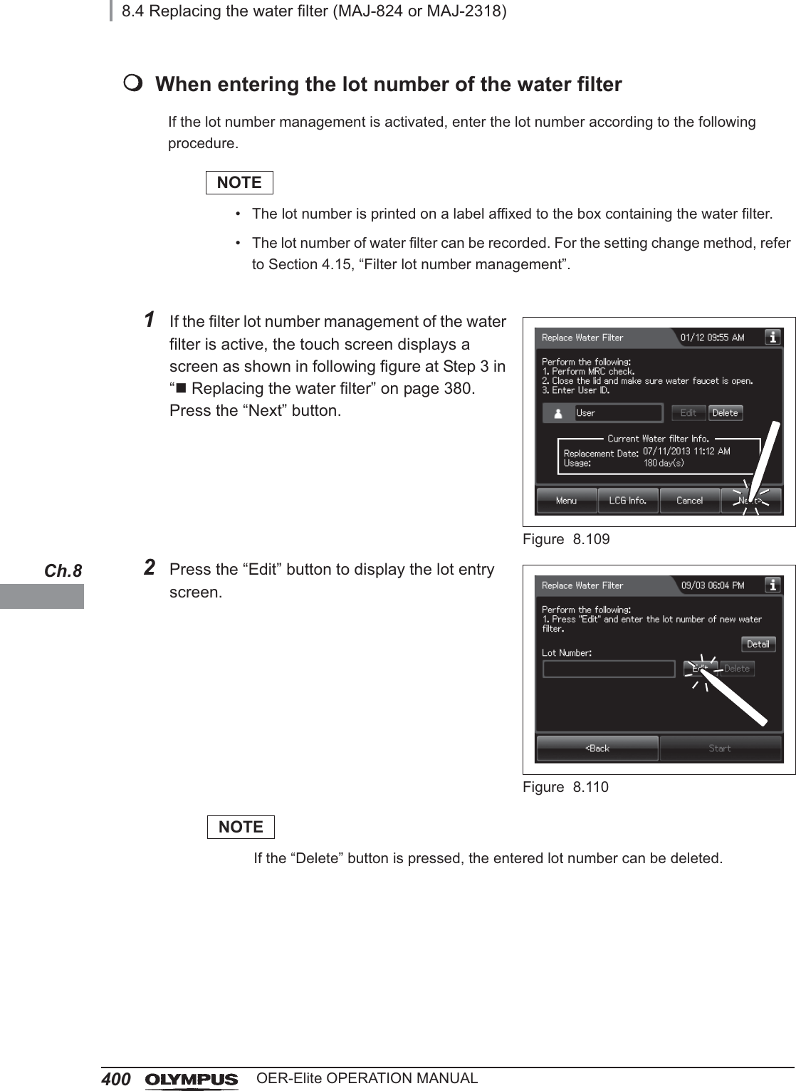 4008.4 Replacing the water filter (MAJ-824 or MAJ-2318)OER-Elite OPERATION MANUALCh.8When entering the lot number of the water filterIf the lot number management is activated, enter the lot number according to the following procedure.NOTE• The lot number is printed on a label affixed to the box containing the water filter.• The lot number of water filter can be recorded. For the setting change method, refer to Section 4.15, “Filter lot number management”.1If the filter lot number management of the water filter is active, the touch screen displays a screen as shown in following figure at Step 3 in “Replacing the water filter” on page 380. Press the “Next” button.Figure 8.1092Press the “Edit” button to display the lot entry screen.Figure 8.110NOTEIf the “Delete” button is pressed, the entered lot number can be deleted.
