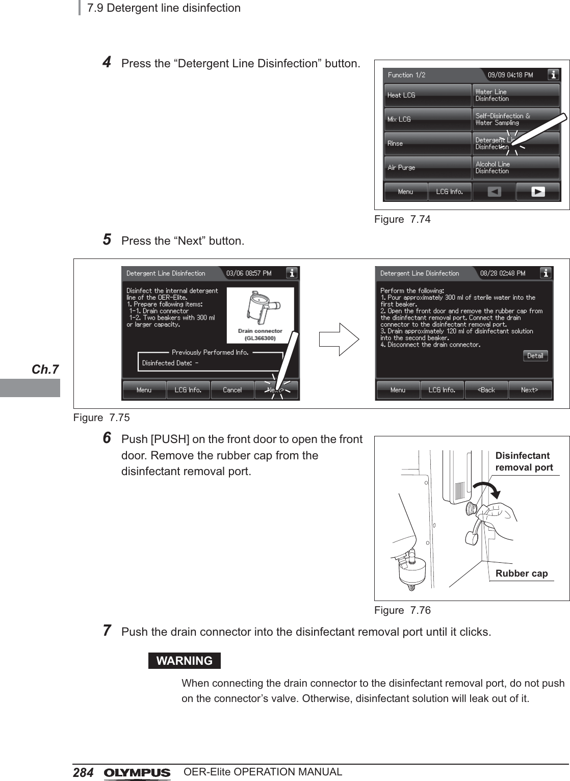 2847.9 Detergent line disinfectionOER-Elite OPERATION MANUALCh.74Press the “Detergent Line Disinfection” button.Figure 7.745Press the “Next” button.Figure 7.756Push [PUSH] on the front door to open the front door. Remove the rubber cap from the disinfectant removal port.Figure 7.767Push the drain connector into the disinfectant removal port until it clicks.WARNINGWhen connecting the drain connector to the disinfectant removal port, do not push on the connector’s valve. Otherwise, disinfectant solution will leak out of it.Disinfectant removal portRubber cap
