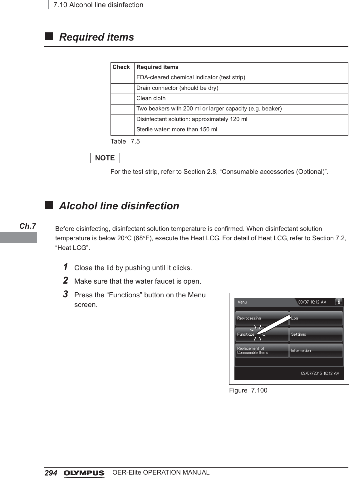 2947.10 Alcohol line disinfectionOER-Elite OPERATION MANUALCh.7Required itemsTable 7.5NOTEFor the test strip, refer to Section 2.8, “Consumable accessories (Optional)”.Alcohol line disinfectionBefore disinfecting, disinfectant solution temperature is confirmed. When disinfectant solution temperature is below 20qC (68qF), execute the Heat LCG. For detail of Heat LCG, refer to Section 7.2, “Heat LCG”.Check Required itemsFDA-cleared chemical indicator (test strip)Drain connector (should be dry)Clean clothTwo beakers with 200 ml or larger capacity (e.g. beaker)Disinfectant solution: approximately 120 mlSterile water: more than 150 ml1Close the lid by pushing until it clicks.2Make sure that the water faucet is open.3Press the “Functions” button on the Menu screen.Figure 7.100
