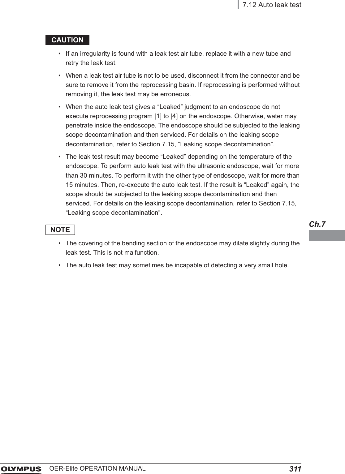 7.12 Auto leak test311OER-Elite OPERATION MANUALCh.7CAUTION• If an irregularity is found with a leak test air tube, replace it with a new tube and retry the leak test.• When a leak test air tube is not to be used, disconnect it from the connector and be sure to remove it from the reprocessing basin. If reprocessing is performed without removing it, the leak test may be erroneous.• When the auto leak test gives a “Leaked” judgment to an endoscope do not execute reprocessing program [1] to [4] on the endoscope. Otherwise, water may penetrate inside the endoscope. The endoscope should be subjected to the leaking scope decontamination and then serviced. For details on the leaking scope decontamination, refer to Section 7.15, “Leaking scope decontamination”.• The leak test result may become “Leaked” depending on the temperature of the endoscope. To perform auto leak test with the ultrasonic endoscope, wait for more than 30 minutes. To perform it with the other type of endoscope, wait for more than 15 minutes. Then, re-execute the auto leak test. If the result is “Leaked” again, the scope should be subjected to the leaking scope decontamination and then serviced. For details on the leaking scope decontamination, refer to Section 7.15, “Leaking scope decontamination”.NOTE• The covering of the bending section of the endoscope may dilate slightly during the leak test. This is not malfunction.• The auto leak test may sometimes be incapable of detecting a very small hole.