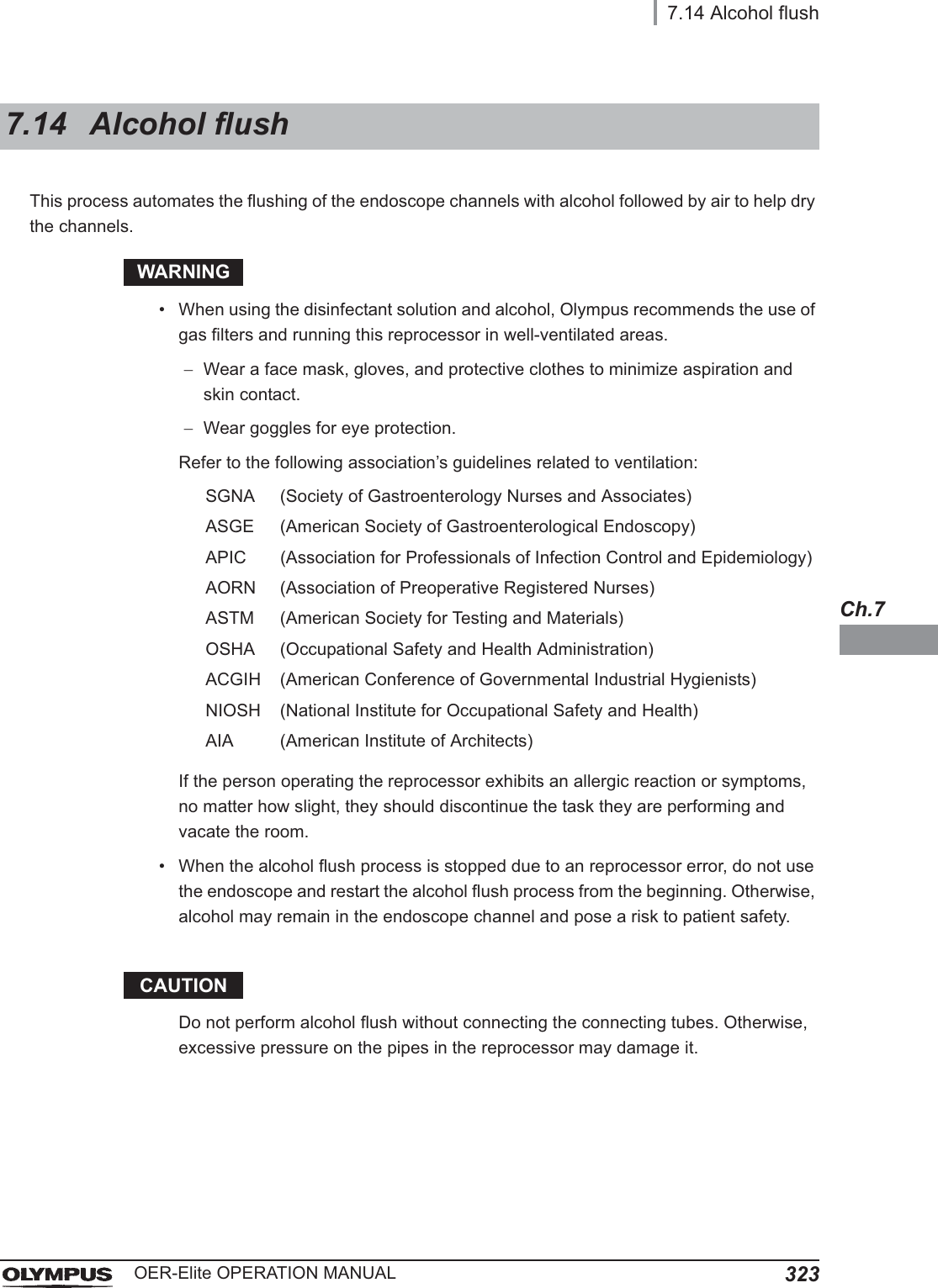 7.14 Alcohol flush323OER-Elite OPERATION MANUALCh.7This process automates the flushing of the endoscope channels with alcohol followed by air to help dry the channels.WARNING• When using the disinfectant solution and alcohol, Olympus recommends the use of gas filters and running this reprocessor in well-ventilated areas.Wear a face mask, gloves, and protective clothes to minimize aspiration and skin contact.Wear goggles for eye protection.Refer to the following association’s guidelines related to ventilation:If the person operating the reprocessor exhibits an allergic reaction or symptoms, no matter how slight, they should discontinue the task they are performing and vacate the room.• When the alcohol flush process is stopped due to an reprocessor error, do not use the endoscope and restart the alcohol flush process from the beginning. Otherwise, alcohol may remain in the endoscope channel and pose a risk to patient safety.CAUTIONDo not perform alcohol flush without connecting the connecting tubes. Otherwise, excessive pressure on the pipes in the reprocessor may damage it.7.14 Alcohol flushSGNA (Society of Gastroenterology Nurses and Associates)ASGE (American Society of Gastroenterological Endoscopy)APIC (Association for Professionals of Infection Control and Epidemiology)AORN (Association of Preoperative Registered Nurses)ASTM (American Society for Testing and Materials)OSHA (Occupational Safety and Health Administration)ACGIH (American Conference of Governmental Industrial Hygienists)NIOSH (National Institute for Occupational Safety and Health)AIA (American Institute of Architects)