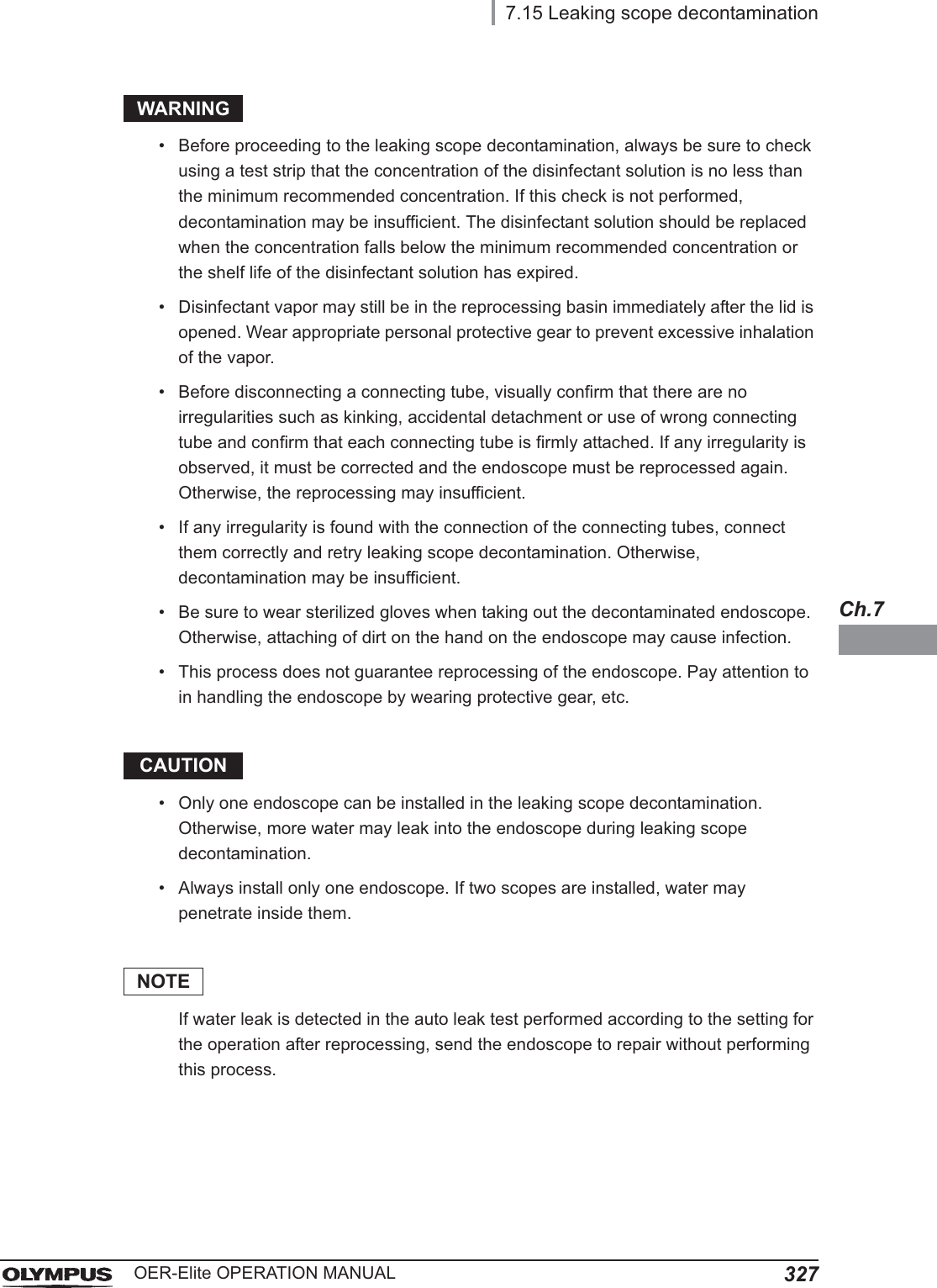 7.15 Leaking scope decontamination327OER-Elite OPERATION MANUALCh.7WARNING• Before proceeding to the leaking scope decontamination, always be sure to check using a test strip that the concentration of the disinfectant solution is no less than the minimum recommended concentration. If this check is not performed, decontamination may be insufficient. The disinfectant solution should be replaced when the concentration falls below the minimum recommended concentration or the shelf life of the disinfectant solution has expired.• Disinfectant vapor may still be in the reprocessing basin immediately after the lid is opened. Wear appropriate personal protective gear to prevent excessive inhalation of the vapor.• Before disconnecting a connecting tube, visually confirm that there are no irregularities such as kinking, accidental detachment or use of wrong connecting tube and confirm that each connecting tube is firmly attached. If any irregularity is observed, it must be corrected and the endoscope must be reprocessed again. Otherwise, the reprocessing may insufficient.• If any irregularity is found with the connection of the connecting tubes, connect them correctly and retry leaking scope decontamination. Otherwise, decontamination may be insufficient.• Be sure to wear sterilized gloves when taking out the decontaminated endoscope. Otherwise, attaching of dirt on the hand on the endoscope may cause infection.• This process does not guarantee reprocessing of the endoscope. Pay attention to in handling the endoscope by wearing protective gear, etc.CAUTION• Only one endoscope can be installed in the leaking scope decontamination. Otherwise, more water may leak into the endoscope during leaking scope decontamination.• Always install only one endoscope. If two scopes are installed, water may penetrate inside them.NOTEIf water leak is detected in the auto leak test performed according to the setting for the operation after reprocessing, send the endoscope to repair without performing this process.