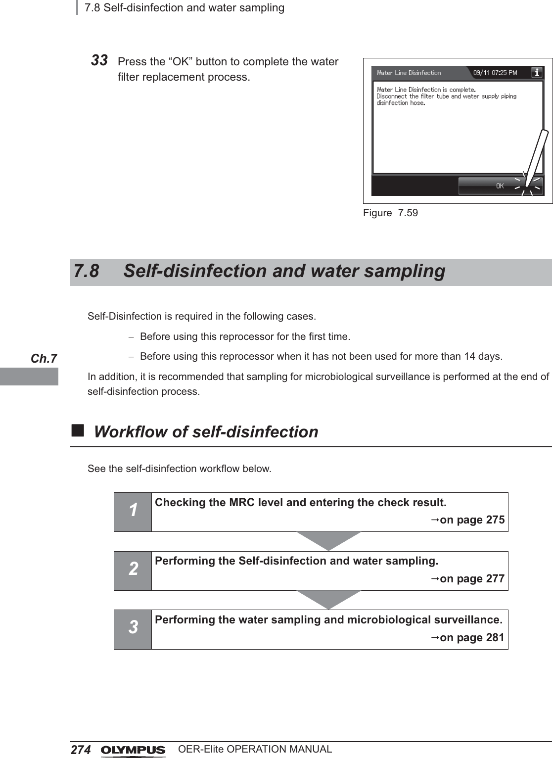 2747.8 Self-disinfection and water samplingOER-Elite OPERATION MANUALCh.7Self-Disinfection is required in the following cases.Before using this reprocessor for the first time.Before using this reprocessor when it has not been used for more than 14 days.In addition, it is recommended that sampling for microbiological surveillance is performed at the end of self-disinfection process.Workflow of self-disinfectionSee the self-disinfection workflow below.33 Press the “OK” button to complete the water filter replacement process.Figure 7.597.8 Self-disinfection and water sampling1Checking the MRC level and entering the check result.on page 2752Performing the Self-disinfection and water sampling.on page 2773Performing the water sampling and microbiological surveillance.on page 281