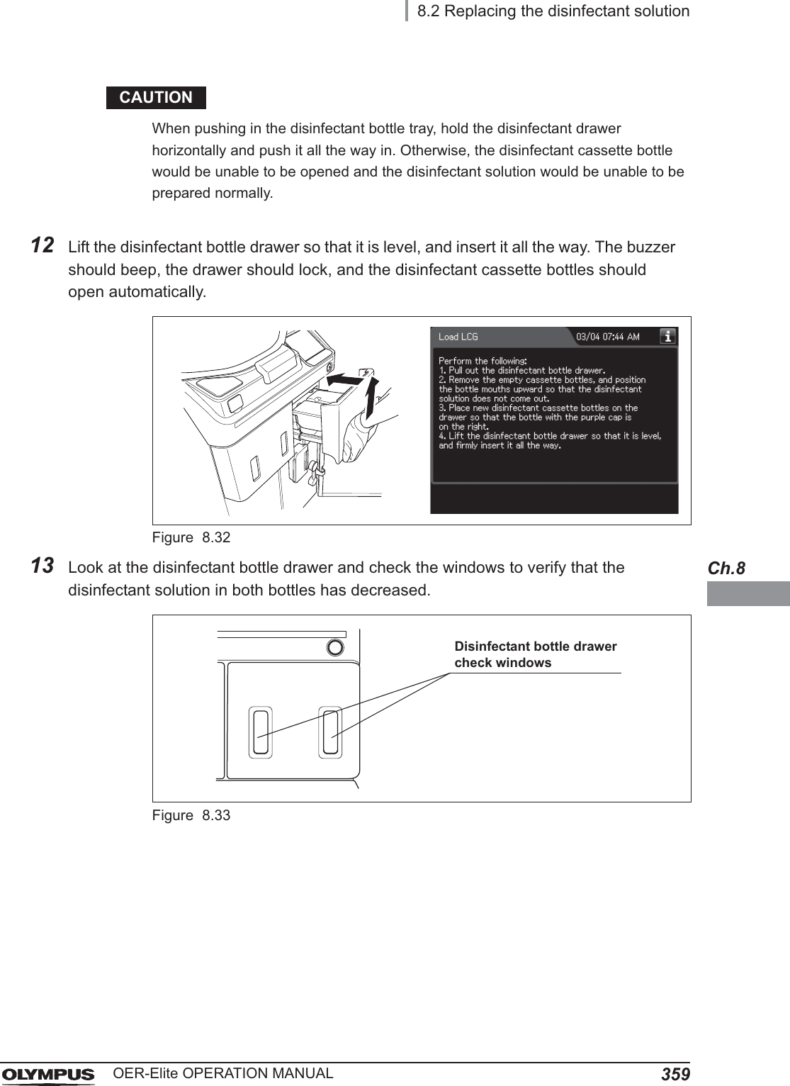 8.2 Replacing the disinfectant solution359OER-Elite OPERATION MANUALCh.8CAUTIONWhen pushing in the disinfectant bottle tray, hold the disinfectant drawer horizontally and push it all the way in. Otherwise, the disinfectant cassette bottle would be unable to be opened and the disinfectant solution would be unable to be prepared normally.12 Lift the disinfectant bottle drawer so that it is level, and insert it all the way. The buzzer should beep, the drawer should lock, and the disinfectant cassette bottles should open automatically.Figure 8.3213 Look at the disinfectant bottle drawer and check the windows to verify that the disinfectant solution in both bottles has decreased.Figure 8.33Disinfectant bottle drawer check windows