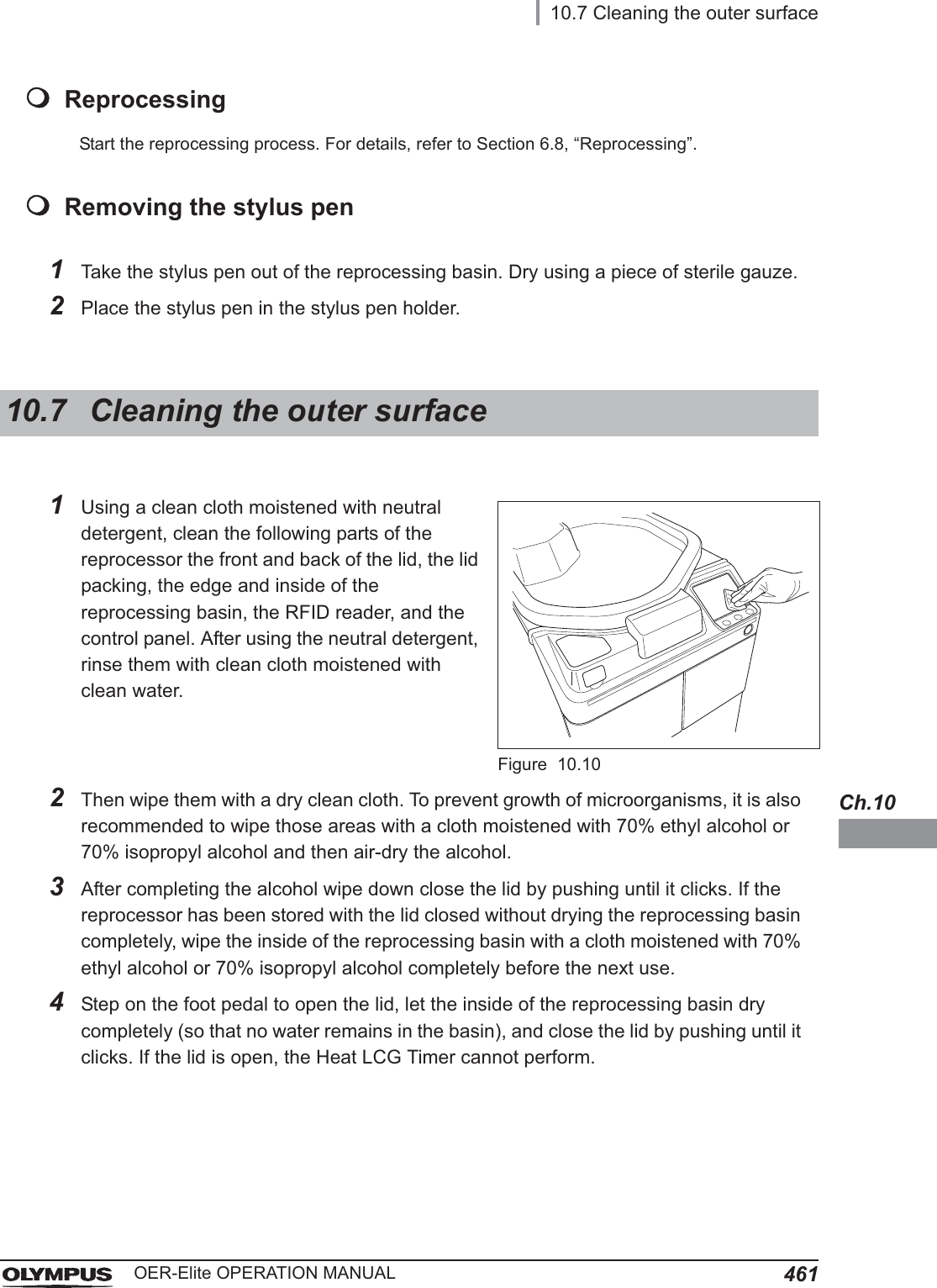 10.7 Cleaning the outer surface461OER-Elite OPERATION MANUALCh.10ReprocessingStart the reprocessing process. For details, refer to Section 6.8, “Reprocessing”.Removing the stylus pen1Take the stylus pen out of the reprocessing basin. Dry using a piece of sterile gauze.2Place the stylus pen in the stylus pen holder.10.7 Cleaning the outer surface1Using a clean cloth moistened with neutral detergent, clean the following parts of the reprocessor the front and back of the lid, the lid packing, the edge and inside of the reprocessing basin, the RFID reader, and the control panel. After using the neutral detergent, rinse them with clean cloth moistened with clean water.Figure 10.102Then wipe them with a dry clean cloth. To prevent growth of microorganisms, it is also recommended to wipe those areas with a cloth moistened with 70% ethyl alcohol or 70% isopropyl alcohol and then air-dry the alcohol.3After completing the alcohol wipe down close the lid by pushing until it clicks. If the reprocessor has been stored with the lid closed without drying the reprocessing basin completely, wipe the inside of the reprocessing basin with a cloth moistened with 70% ethyl alcohol or 70% isopropyl alcohol completely before the next use.4Step on the foot pedal to open the lid, let the inside of the reprocessing basin dry completely (so that no water remains in the basin), and close the lid by pushing until it clicks. If the lid is open, the Heat LCG Timer cannot perform.