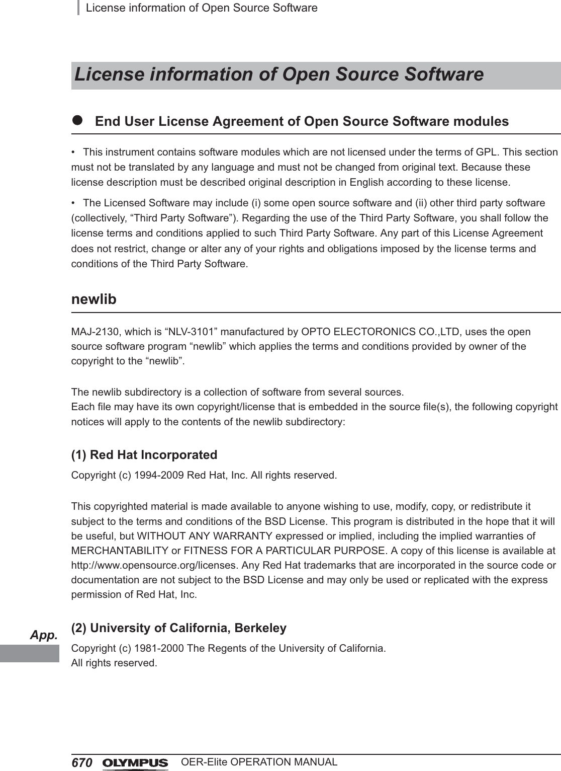 App.670License information of Open Source SoftwareOER-Elite OPERATION MANUALzEnd User License Agreement of Open Source Software modules• This instrument contains software modules which are not licensed under the terms of GPL. This section must not be translated by any language and must not be changed from original text. Because these license description must be described original description in English according to these license.• The Licensed Software may include (i) some open source software and (ii) other third party software (collectively, “Third Party Software”). Regarding the use of the Third Party Software, you shall follow the license terms and conditions applied to such Third Party Software. Any part of this License Agreement does not restrict, change or alter any of your rights and obligations imposed by the license terms and conditions of the Third Party Software.newlibMAJ-2130, which is “NLV-3101” manufactured by OPTO ELECTORONICS CO.,LTD, uses the open source software program “newlib” which applies the terms and conditions provided by owner of the copyright to the “newlib”.The newlib subdirectory is a collection of software from several sources.Each file may have its own copyright/license that is embedded in the source file(s), the following copyright notices will apply to the contents of the newlib subdirectory:(1) Red Hat IncorporatedCopyright (c) 1994-2009 Red Hat, Inc. All rights reserved.This copyrighted material is made available to anyone wishing to use, modify, copy, or redistribute it subject to the terms and conditions of the BSD License. This program is distributed in the hope that it will be useful, but WITHOUT ANY WARRANTY expressed or implied, including the implied warranties of MERCHANTABILITY or FITNESS FOR A PARTICULAR PURPOSE. A copy of this license is available at http://www.opensource.org/licenses. Any Red Hat trademarks that are incorporated in the source code or documentation are not subject to the BSD License and may only be used or replicated with the express permission of Red Hat, Inc.(2) University of California, BerkeleyCopyright (c) 1981-2000 The Regents of the University of California.All rights reserved.License information of Open Source Software