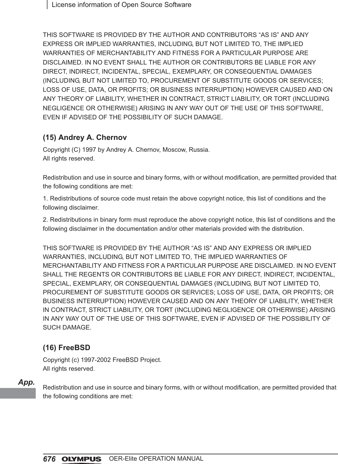App.676License information of Open Source SoftwareOER-Elite OPERATION MANUALTHIS SOFTWARE IS PROVIDED BY THE AUTHOR AND CONTRIBUTORS “AS IS” AND ANY EXPRESS OR IMPLIED WARRANTIES, INCLUDING, BUT NOT LIMITED TO, THE IMPLIED WARRANTIES OF MERCHANTABILITY AND FITNESS FOR A PARTICULAR PURPOSE ARE DISCLAIMED. IN NO EVENT SHALL THE AUTHOR OR CONTRIBUTORS BE LIABLE FOR ANY DIRECT, INDIRECT, INCIDENTAL, SPECIAL, EXEMPLARY, OR CONSEQUENTIAL DAMAGES (INCLUDING, BUT NOT LIMITED TO, PROCUREMENT OF SUBSTITUTE GOODS OR SERVICES; LOSS OF USE, DATA, OR PROFITS; OR BUSINESS INTERRUPTION) HOWEVER CAUSED AND ON ANY THEORY OF LIABILITY, WHETHER IN CONTRACT, STRICT LIABILITY, OR TORT (INCLUDING NEGLIGENCE OR OTHERWISE) ARISING IN ANY WAY OUT OF THE USE OF THIS SOFTWARE, EVEN IF ADVISED OF THE POSSIBILITY OF SUCH DAMAGE.(15) Andrey A. ChernovCopyright (C) 1997 by Andrey A. Chernov, Moscow, Russia.All rights reserved.Redistribution and use in source and binary forms, with or without modification, are permitted provided that the following conditions are met:1. Redistributions of source code must retain the above copyright notice, this list of conditions and the following disclaimer.2. Redistributions in binary form must reproduce the above copyright notice, this list of conditions and the following disclaimer in the documentation and/or other materials provided with the distribution.THIS SOFTWARE IS PROVIDED BY THE AUTHOR “AS IS” AND ANY EXPRESS OR IMPLIED WARRANTIES, INCLUDING, BUT NOT LIMITED TO, THE IMPLIED WARRANTIES OF MERCHANTABILITY AND FITNESS FOR A PARTICULAR PURPOSE ARE DISCLAIMED. IN NO EVENT SHALL THE REGENTS OR CONTRIBUTORS BE LIABLE FOR ANY DIRECT, INDIRECT, INCIDENTAL, SPECIAL, EXEMPLARY, OR CONSEQUENTIAL DAMAGES (INCLUDING, BUT NOT LIMITED TO, PROCUREMENT OF SUBSTITUTE GOODS OR SERVICES; LOSS OF USE, DATA, OR PROFITS; OR BUSINESS INTERRUPTION) HOWEVER CAUSED AND ON ANY THEORY OF LIABILITY, WHETHER IN CONTRACT, STRICT LIABILITY, OR TORT (INCLUDING NEGLIGENCE OR OTHERWISE) ARISING IN ANY WAY OUT OF THE USE OF THIS SOFTWARE, EVEN IF ADVISED OF THE POSSIBILITY OF SUCH DAMAGE.(16) FreeBSDCopyright (c) 1997-2002 FreeBSD Project.All rights reserved.Redistribution and use in source and binary forms, with or without modification, are permitted provided that the following conditions are met: