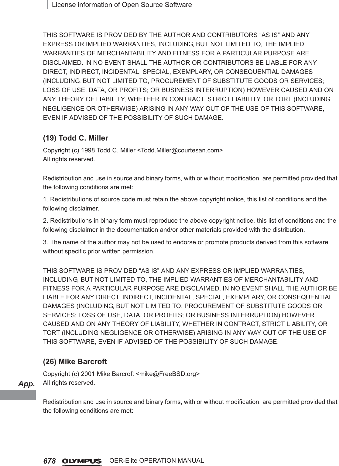 App.678License information of Open Source SoftwareOER-Elite OPERATION MANUALTHIS SOFTWARE IS PROVIDED BY THE AUTHOR AND CONTRIBUTORS “AS IS” AND ANY EXPRESS OR IMPLIED WARRANTIES, INCLUDING, BUT NOT LIMITED TO, THE IMPLIED WARRANTIES OF MERCHANTABILITY AND FITNESS FOR A PARTICULAR PURPOSE ARE DISCLAIMED. IN NO EVENT SHALL THE AUTHOR OR CONTRIBUTORS BE LIABLE FOR ANY DIRECT, INDIRECT, INCIDENTAL, SPECIAL, EXEMPLARY, OR CONSEQUENTIAL DAMAGES (INCLUDING, BUT NOT LIMITED TO, PROCUREMENT OF SUBSTITUTE GOODS OR SERVICES; LOSS OF USE, DATA, OR PROFITS; OR BUSINESS INTERRUPTION) HOWEVER CAUSED AND ON ANY THEORY OF LIABILITY, WHETHER IN CONTRACT, STRICT LIABILITY, OR TORT (INCLUDING NEGLIGENCE OR OTHERWISE) ARISING IN ANY WAY OUT OF THE USE OF THIS SOFTWARE, EVEN IF ADVISED OF THE POSSIBILITY OF SUCH DAMAGE.(19) Todd C. MillerCopyright (c) 1998 Todd C. Miller &lt;Todd.Miller@courtesan.com&gt;All rights reserved.Redistribution and use in source and binary forms, with or without modification, are permitted provided that the following conditions are met:1. Redistributions of source code must retain the above copyright notice, this list of conditions and the following disclaimer.2. Redistributions in binary form must reproduce the above copyright notice, this list of conditions and the following disclaimer in the documentation and/or other materials provided with the distribution.3. The name of the author may not be used to endorse or promote products derived from this software without specific prior written permission.THIS SOFTWARE IS PROVIDED “AS IS” AND ANY EXPRESS OR IMPLIED WARRANTIES, INCLUDING, BUT NOT LIMITED TO, THE IMPLIED WARRANTIES OF MERCHANTABILITY AND FITNESS FOR A PARTICULAR PURPOSE ARE DISCLAIMED. IN NO EVENT SHALL THE AUTHOR BE LIABLE FOR ANY DIRECT, INDIRECT, INCIDENTAL, SPECIAL, EXEMPLARY, OR CONSEQUENTIAL DAMAGES (INCLUDING, BUT NOT LIMITED TO, PROCUREMENT OF SUBSTITUTE GOODS OR SERVICES; LOSS OF USE, DATA, OR PROFITS; OR BUSINESS INTERRUPTION) HOWEVER CAUSED AND ON ANY THEORY OF LIABILITY, WHETHER IN CONTRACT, STRICT LIABILITY, OR TORT (INCLUDING NEGLIGENCE OR OTHERWISE) ARISING IN ANY WAY OUT OF THE USE OF THIS SOFTWARE, EVEN IF ADVISED OF THE POSSIBILITY OF SUCH DAMAGE.(26) Mike BarcroftCopyright (c) 2001 Mike Barcroft &lt;mike@FreeBSD.org&gt;All rights reserved.Redistribution and use in source and binary forms, with or without modification, are permitted provided that the following conditions are met: