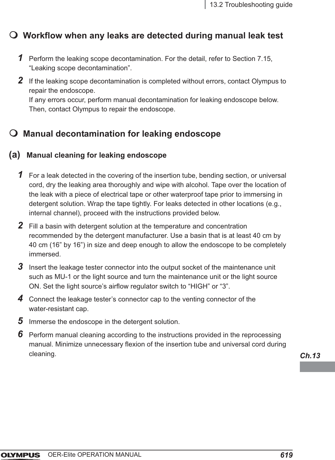 13.2 Troubleshooting guide619OER-Elite OPERATION MANUALCh.13Workflow when any leaks are detected during manual leak testManual decontamination for leaking endoscope(a) Manual cleaning for leaking endoscope1Perform the leaking scope decontamination. For the detail, refer to Section 7.15, “Leaking scope decontamination”.2If the leaking scope decontamination is completed without errors, contact Olympus to repair the endoscope.If any errors occur, perform manual decontamination for leaking endoscope below. Then, contact Olympus to repair the endoscope.1For a leak detected in the covering of the insertion tube, bending section, or universal cord, dry the leaking area thoroughly and wipe with alcohol. Tape over the location of the leak with a piece of electrical tape or other waterproof tape prior to immersing in detergent solution. Wrap the tape tightly. For leaks detected in other locations (e.g., internal channel), proceed with the instructions provided below.2Fill a basin with detergent solution at the temperature and concentration recommended by the detergent manufacturer. Use a basin that is at least 40 cm by 40 cm (16” by 16”) in size and deep enough to allow the endoscope to be completely immersed.3Insert the leakage tester connector into the output socket of the maintenance unit such as MU-1 or the light source and turn the maintenance unit or the light source ON. Set the light source’s airflow regulator switch to “HIGH” or “3”.4Connect the leakage tester’s connector cap to the venting connector of the water-resistant cap. 5Immerse the endoscope in the detergent solution.6Perform manual cleaning according to the instructions provided in the reprocessing manual. Minimize unnecessary flexion of the insertion tube and universal cord during cleaning.