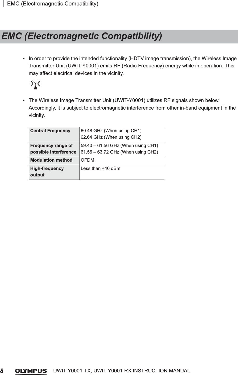 8EMC (Electromagnetic Compatibility)UWIT-Y0001-TX, UWIT-Y0001-RX INSTRUCTION MANUAL• In order to provide the intended functionality (HDTV image transmission), the Wireless Image Transmitter Unit (UWIT-Y0001) emits RF (Radio Frequency) energy while in operation. This may affect electrical devices in the vicinity.• The Wireless Image Transmitter Unit (UWIT-Y0001) utilizes RF signals shown below. Accordingly, it is subject to electromagnetic interference from other in-band equipment in the vicinity.EMC (Electromagnetic Compatibility)Central Frequency 60.48 GHz (When using CH1)62.64 GHz (When using CH2)Frequency range of possible interference59.40 – 61.56 GHz (When using CH1)61.56 – 63.72 GHz (When using CH2)Modulation method OFDMHigh-frequency outputLess than +40 dBm