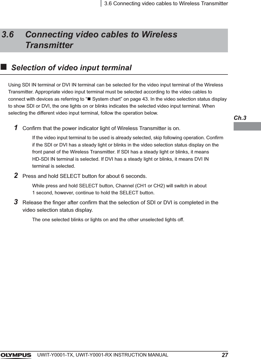 3.6 Connecting video cables to Wireless Transmitter27UWIT-Y0001-TX, UWIT-Y0001-RX INSTRUCTION MANUALCh.3Selection of video input terminalUsing SDI IN terminal or DVI IN terminal can be selected for the video input terminal of the Wireless Transmitter. Appropriate video input terminal must be selected according to the video cables to connect with devices as referring to “System chart” on page 43. In the video selection status display to show SDI or DVI, the one lights on or blinks indicates the selected video input terminal. When selecting the different video input terminal, follow the operation below.3.6 Connecting video cables to Wireless Transmitter1Confirm that the power indicator light of Wireless Transmitter is on.If the video input terminal to be used is already selected, skip following operation. Confirm if the SDI or DVI has a steady light or blinks in the video selection status display on the front panel of the Wireless Transmitter. If SDI has a steady light or blinks, it means HD-SDI IN terminal is selected. If DVI has a steady light or blinks, it means DVI IN terminal is selected.2Press and hold SELECT button for about 6 seconds.While press and hold SELECT button, Channel (CH1 or CH2) will switch in about 1 second, however, continue to hold the SELECT button.3Release the finger after confirm that the selection of SDI or DVI is completed in the video selection status display.The one selected blinks or lights on and the other unselected lights off.