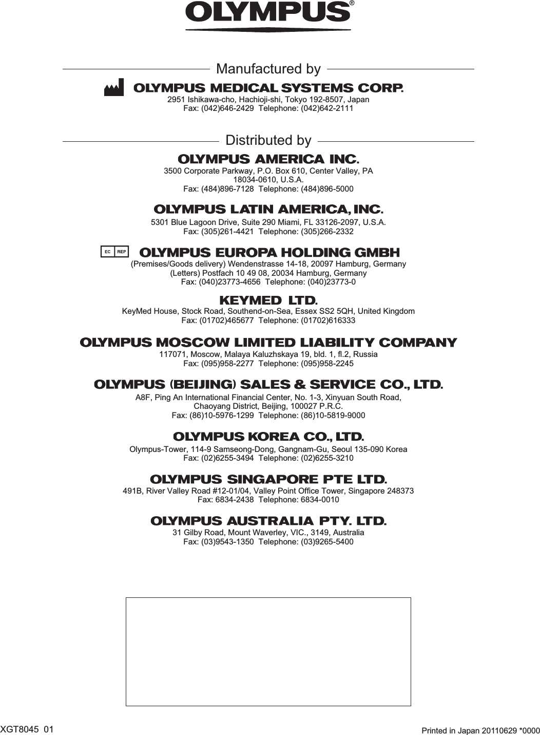  Printed in Japan 20110629 *0000XGT8045  01Manufactured by2951 Ishikawa-cho, Hachioji-shi, Tokyo 192-8507, JapanFax: (042)646-2429  Telephone: (042)642-2111(Premises/Goods delivery) Wendenstrasse 14-18, 20097 Hamburg, Germany(Letters) Postfach 10 49 08, 20034 Hamburg, Germany3500 Corporate Parkway, P.O. Box 610, Center Valley, PA18034-0610, U.S.A.Fax: (484)896-7128  Telephone: (484)896-5000KeyMed House, Stock Road, Southend-on-Sea, Essex SS2 5QH, United KingdomFax: (01702)465677  Telephone: (01702)616333491B, River Valley Road #12-01/04, Valley Point Office Tower, Singapore 248373Fax: 6834-2438  Telephone: 6834-0010A8F, Ping An International Financial Center, No. 1-3, Xinyuan South Road,Chaoyang District, Beijing, 100027 P.R.C.Fax: (86)10-5976-1299  Telephone: (86)10-5819-9000117071, Moscow, Malaya Kaluzhskaya 19, bld. 1, fl.2, RussiaFax: (095)958-2277  Telephone: (095)958-224531 Gilby Road, Mount Waverley, VIC., 3149, AustraliaFax: (03)9543-1350  Telephone: (03)9265-54005301 Blue Lagoon Drive, Suite 290 Miami, FL 33126-2097, U.S.A.Fax: (305)261-4421  Telephone: (305)266-2332Distributed byOlympus-Tower, 114-9 Samseong-Dong, Gangnam-Gu, Seoul 135-090 KoreaFax: (02)6255-3494  Telephone: (02)6255-3210Fax: (040)23773-4656  Telephone: (040)23773-0