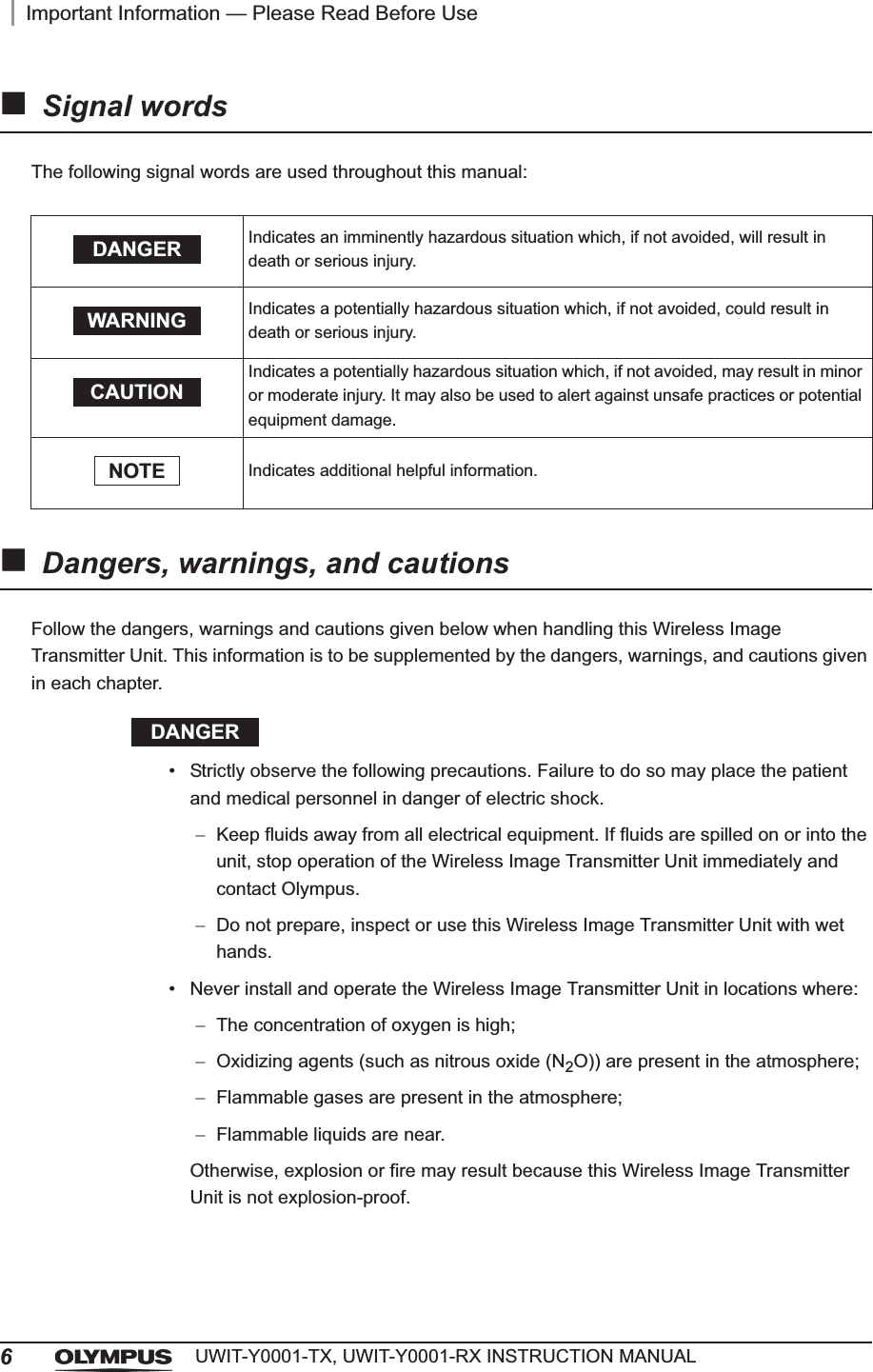 6Important Information — Please Read Before UseUWIT-Y0001-TX, UWIT-Y0001-RX INSTRUCTION MANUALSignal wordsThe following signal words are used throughout this manual:Dangers, warnings, and cautionsFollow the dangers, warnings and cautions given below when handling this Wireless Image Transmitter Unit. This information is to be supplemented by the dangers, warnings, and cautions given in each chapter.DANGER• Strictly observe the following precautions. Failure to do so may place the patient and medical personnel in danger of electric shock.Keep fluids away from all electrical equipment. If fluids are spilled on or into the unit, stop operation of the Wireless Image Transmitter Unit immediately and contact Olympus.Do not prepare, inspect or use this Wireless Image Transmitter Unit with wet hands.• Never install and operate the Wireless Image Transmitter Unit in locations where:The concentration of oxygen is high;Oxidizing agents (such as nitrous oxide (N2O)) are present in the atmosphere;Flammable gases are present in the atmosphere;Flammable liquids are near.Otherwise, explosion or fire may result because this Wireless Image Transmitter Unit is not explosion-proof.Indicates an imminently hazardous situation which, if not avoided, will result in death or serious injury.Indicates a potentially hazardous situation which, if not avoided, could result in death or serious injury.Indicates a potentially hazardous situation which, if not avoided, may result in minor or moderate injury. It may also be used to alert against unsafe practices or potential equipment damage.Indicates additional helpful information.DANGERWARNINGCAUTIONNOTE