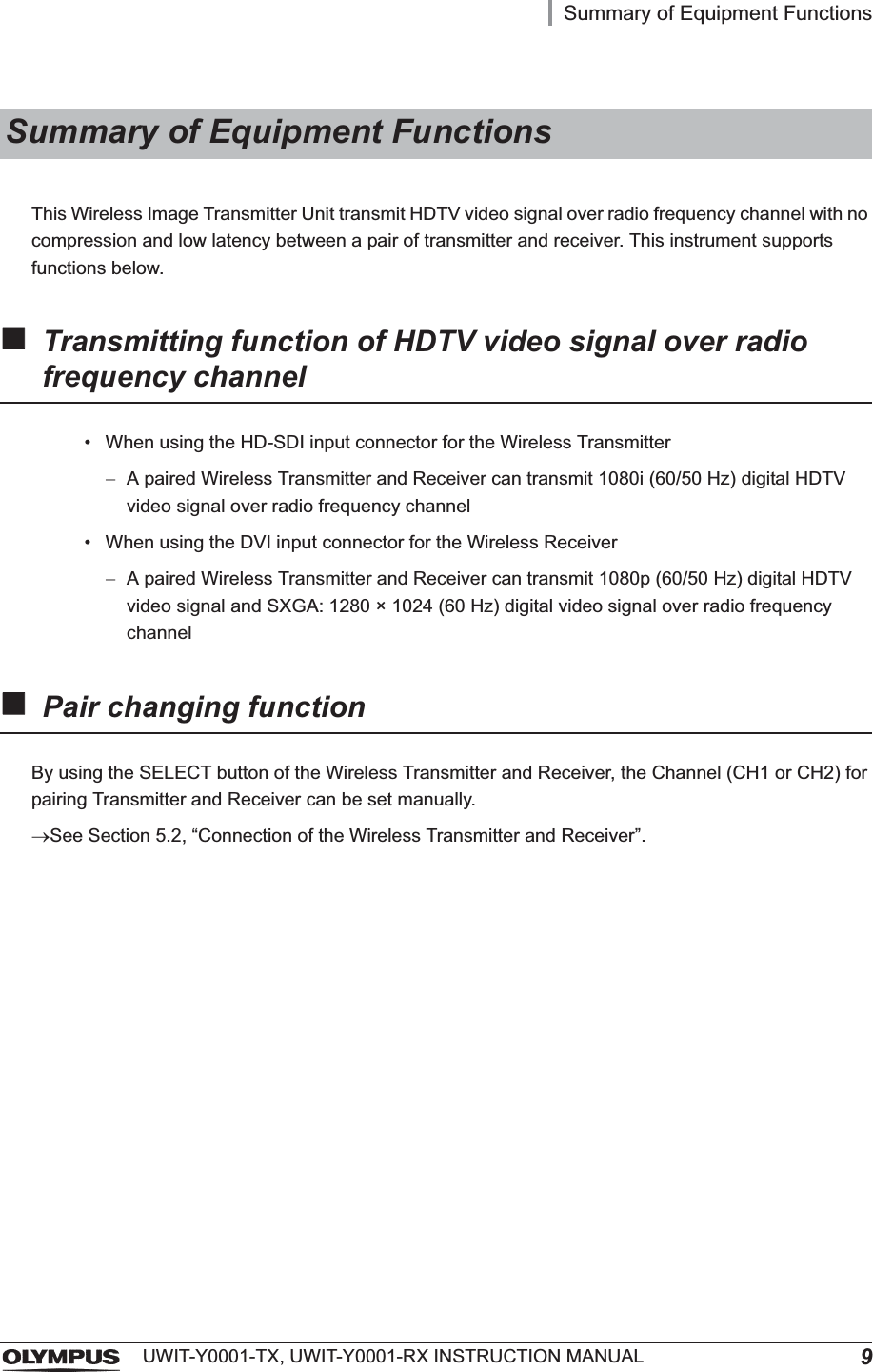 Summary of Equipment Functions9UWIT-Y0001-TX, UWIT-Y0001-RX INSTRUCTION MANUALThis Wireless Image Transmitter Unit transmit HDTV video signal over radio frequency channel with no compression and low latency between a pair of transmitter and receiver. This instrument supports functions below.Transmitting function of HDTV video signal over radio frequency channel• When using the HD-SDI input connector for the Wireless TransmitterA paired Wireless Transmitter and Receiver can transmit 1080i (60/50 Hz) digital HDTV video signal over radio frequency channel• When using the DVI input connector for the Wireless ReceiverA paired Wireless Transmitter and Receiver can transmit 1080p (60/50 Hz) digital HDTV video signal and SXGA: 1280 × 1024 (60 Hz) digital video signal over radio frequency channelPair changing functionBy using the SELECT button of the Wireless Transmitter and Receiver, the Channel (CH1 or CH2) for pairing Transmitter and Receiver can be set manually.oSee Section 5.2, “Connection of the Wireless Transmitter and Receiver”.Summary of Equipment Functions