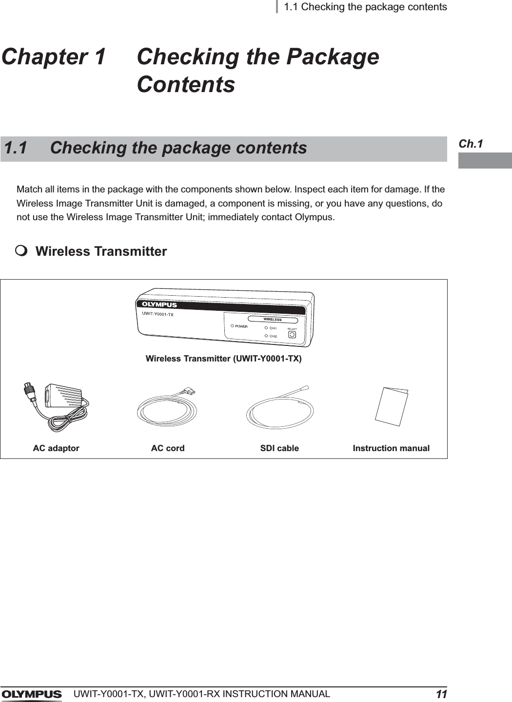 1.1 Checking the package contents11UWIT-Y0001-TX, UWIT-Y0001-RX INSTRUCTION MANUALCh.1Chapter 1 Checking the Package ContentsMatch all items in the package with the components shown below. Inspect each item for damage. If the Wireless Image Transmitter Unit is damaged, a component is missing, or you have any questions, do not use the Wireless Image Transmitter Unit; immediately contact Olympus.Wireless Transmitter1.1 Checking the package contentsWireless Transmitter (UWIT-Y0001-TX)AC adaptor AC cord SDI cable Instruction manual