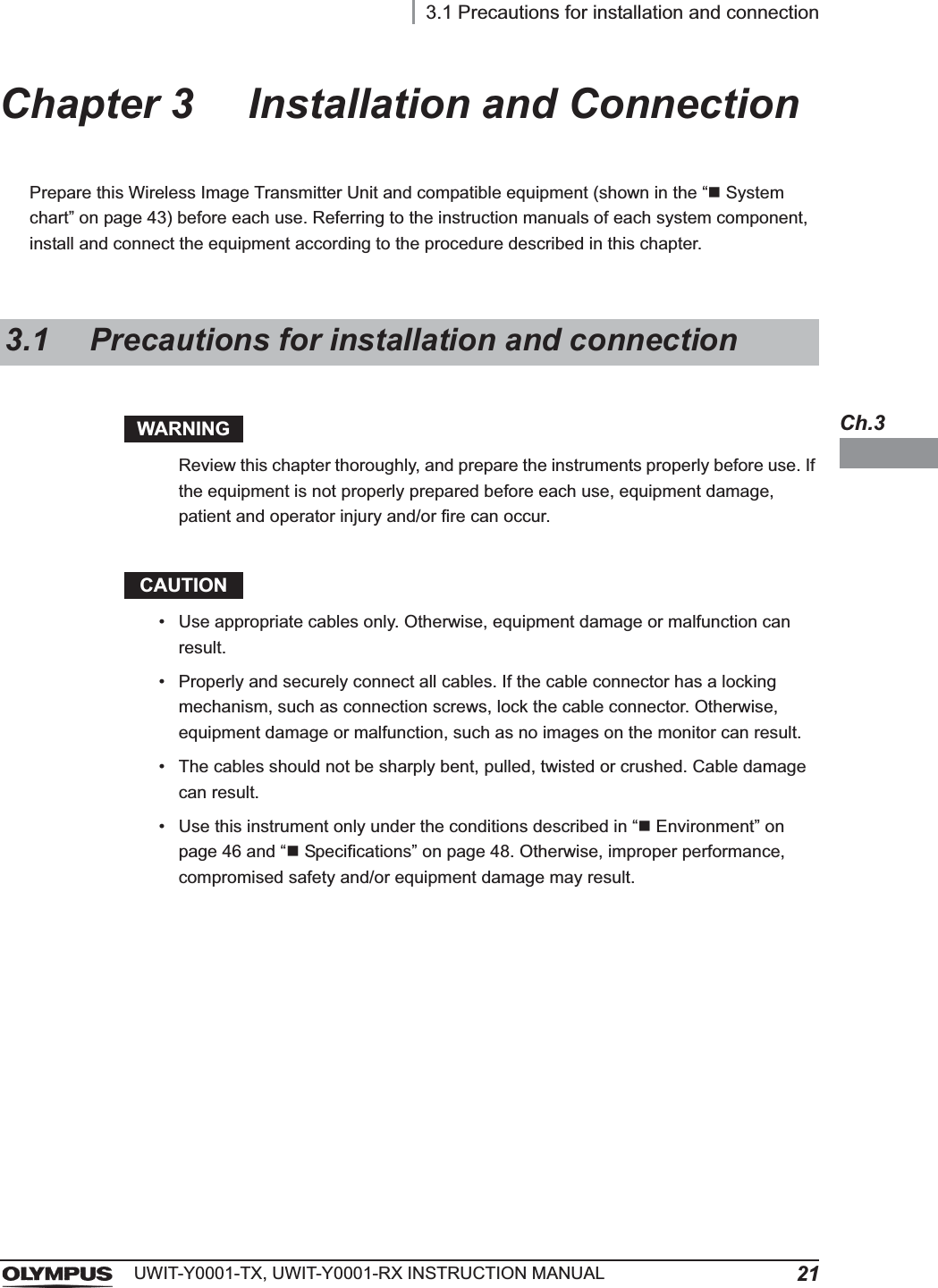 3.1 Precautions for installation and connection21UWIT-Y0001-TX, UWIT-Y0001-RX INSTRUCTION MANUALCh.3Chapter 3 Installation and ConnectionPrepare this Wireless Image Transmitter Unit and compatible equipment (shown in the “System chart” on page 43) before each use. Referring to the instruction manuals of each system component, install and connect the equipment according to the procedure described in this chapter.WARNINGReview this chapter thoroughly, and prepare the instruments properly before use. If the equipment is not properly prepared before each use, equipment damage, patient and operator injury and/or fire can occur.CAUTION• Use appropriate cables only. Otherwise, equipment damage or malfunction can result.• Properly and securely connect all cables. If the cable connector has a locking mechanism, such as connection screws, lock the cable connector. Otherwise, equipment damage or malfunction, such as no images on the monitor can result.• The cables should not be sharply bent, pulled, twisted or crushed. Cable damage can result.• Use this instrument only under the conditions described in “Environment” on page 46 and “Specifications” on page 48. Otherwise, improper performance, compromised safety and/or equipment damage may result.3.1 Precautions for installation and connection