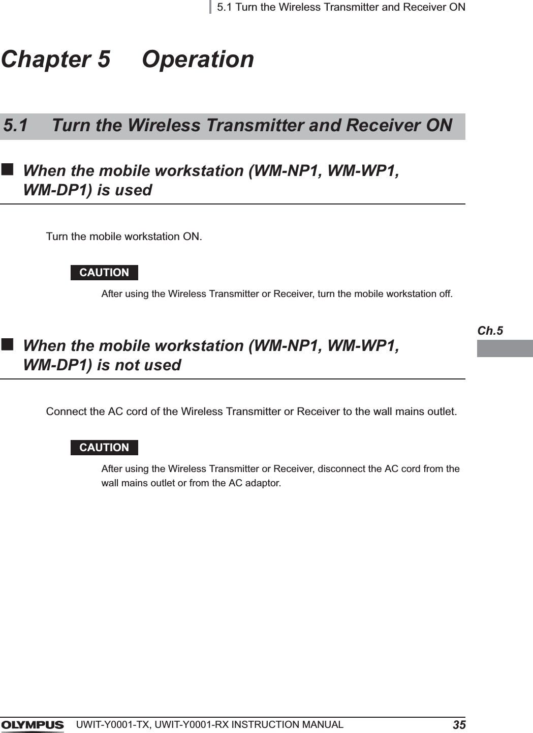 5.1 Turn the Wireless Transmitter and Receiver ON35UWIT-Y0001-TX, UWIT-Y0001-RX INSTRUCTION MANUALCh.5Chapter 5 OperationWhen the mobile workstation (WM-NP1, WM-WP1, WM-DP1) is usedCAUTIONAfter using the Wireless Transmitter or Receiver, turn the mobile workstation off.When the mobile workstation (WM-NP1, WM-WP1, WM-DP1) is not usedCAUTIONAfter using the Wireless Transmitter or Receiver, disconnect the AC cord from the wall mains outlet or from the AC adaptor.5.1 Turn the Wireless Transmitter and Receiver ONTurn the mobile workstation ON.Connect the AC cord of the Wireless Transmitter or Receiver to the wall mains outlet.