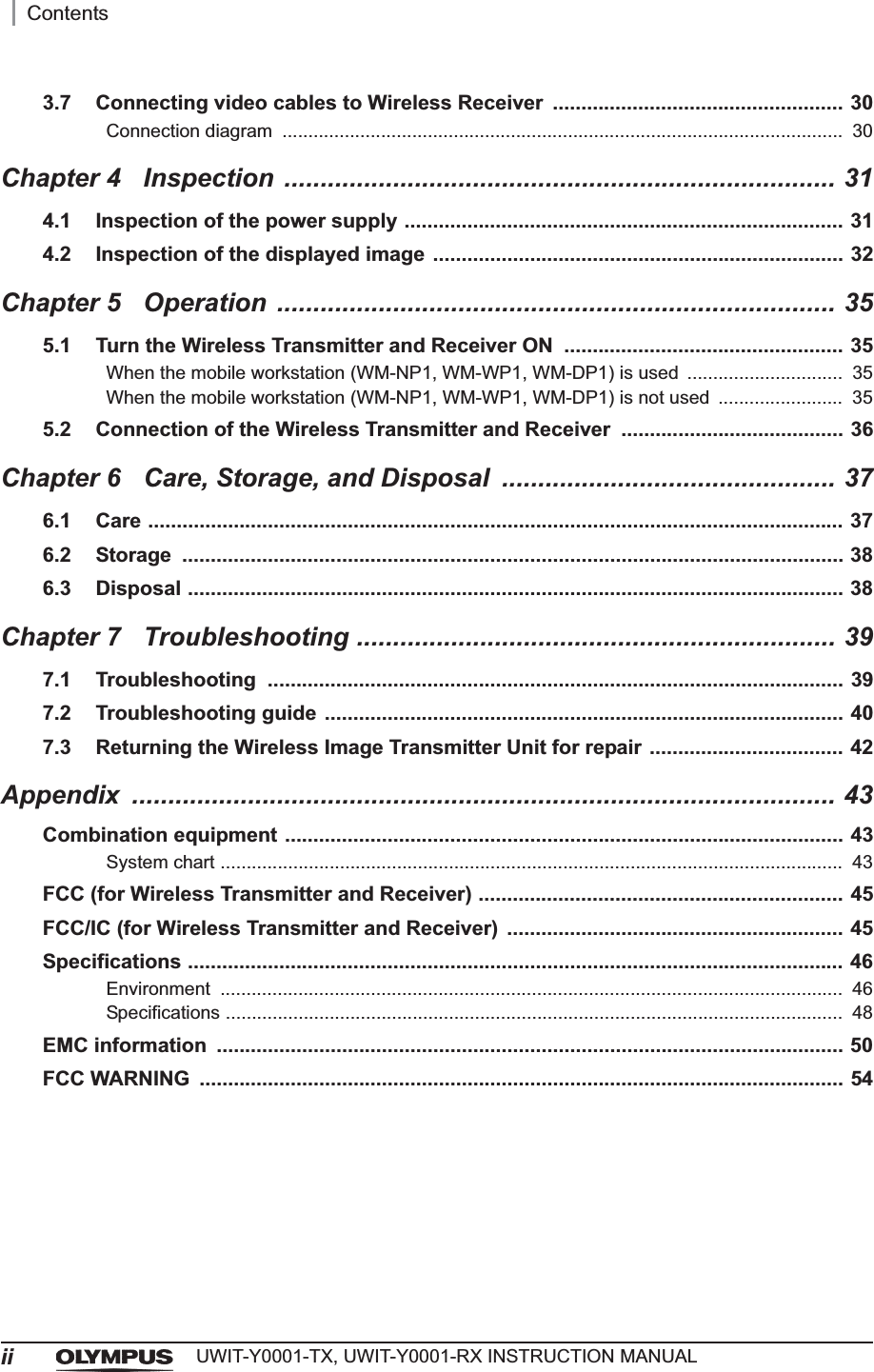 iiContentsUWIT-Y0001-TX, UWIT-Y0001-RX INSTRUCTION MANUAL3.7 Connecting video cables to Wireless Receiver  ................................................... 30Connection diagram  ............................................................................................................  30Chapter 4 Inspection ............................................................................ 314.1 Inspection of the power supply ............................................................................. 314.2 Inspection of the displayed image ........................................................................ 32Chapter 5 Operation ............................................................................. 355.1 Turn the Wireless Transmitter and Receiver ON  ................................................. 35When the mobile workstation (WM-NP1, WM-WP1, WM-DP1) is used ..............................  35When the mobile workstation (WM-NP1, WM-WP1, WM-DP1) is not used  ........................  355.2 Connection of the Wireless Transmitter and Receiver  ....................................... 36Chapter 6 Care, Storage, and Disposal  .............................................. 376.1 Care .......................................................................................................................... 376.2 Storage .................................................................................................................... 386.3 Disposal ................................................................................................................... 38Chapter 7 Troubleshooting .................................................................. 397.1 Troubleshooting ..................................................................................................... 397.2 Troubleshooting guide ........................................................................................... 407.3 Returning the Wireless Image Transmitter Unit for repair .................................. 42Appendix ................................................................................................. 43Combination equipment .................................................................................................. 43System chart ........................................................................................................................  43FCC (for Wireless Transmitter and Receiver) ................................................................ 45FCC/IC (for Wireless Transmitter and Receiver)  ........................................................... 45Specifications ................................................................................................................... 46Environment ........................................................................................................................  46Specifications .......................................................................................................................  48EMC information  .............................................................................................................. 50FCC WARNING  ................................................................................................................. 54