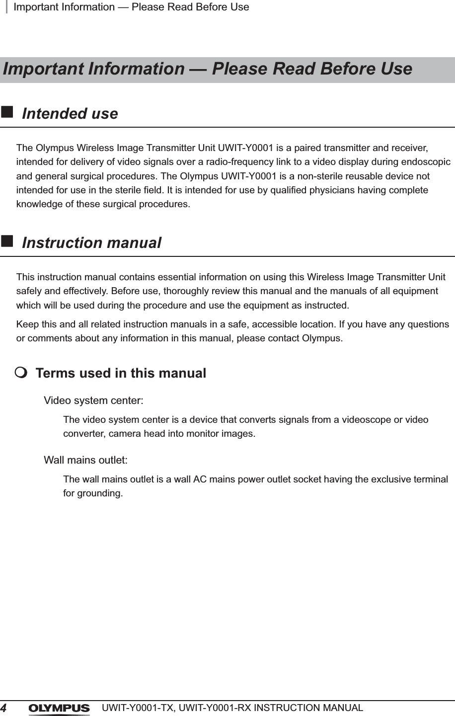 4Important Information — Please Read Before UseUWIT-Y0001-TX, UWIT-Y0001-RX INSTRUCTION MANUALIntended useThe Olympus Wireless Image Transmitter Unit UWIT-Y0001 is a paired transmitter and receiver, intended for delivery of video signals over a radio-frequency link to a video display during endoscopic and general surgical procedures. The Olympus UWIT-Y0001 is a non-sterile reusable device not intended for use in the sterile field. It is intended for use by qualified physicians having complete knowledge of these surgical procedures.Instruction manualThis instruction manual contains essential information on using this Wireless Image Transmitter Unit safely and effectively. Before use, thoroughly review this manual and the manuals of all equipment which will be used during the procedure and use the equipment as instructed.Keep this and all related instruction manuals in a safe, accessible location. If you have any questions or comments about any information in this manual, please contact Olympus.Terms used in this manualVideo system center:The video system center is a device that converts signals from a videoscope or video converter, camera head into monitor images.Wall mains outlet:The wall mains outlet is a wall AC mains power outlet socket having the exclusive terminal for grounding.Important Information — Please Read Before Use