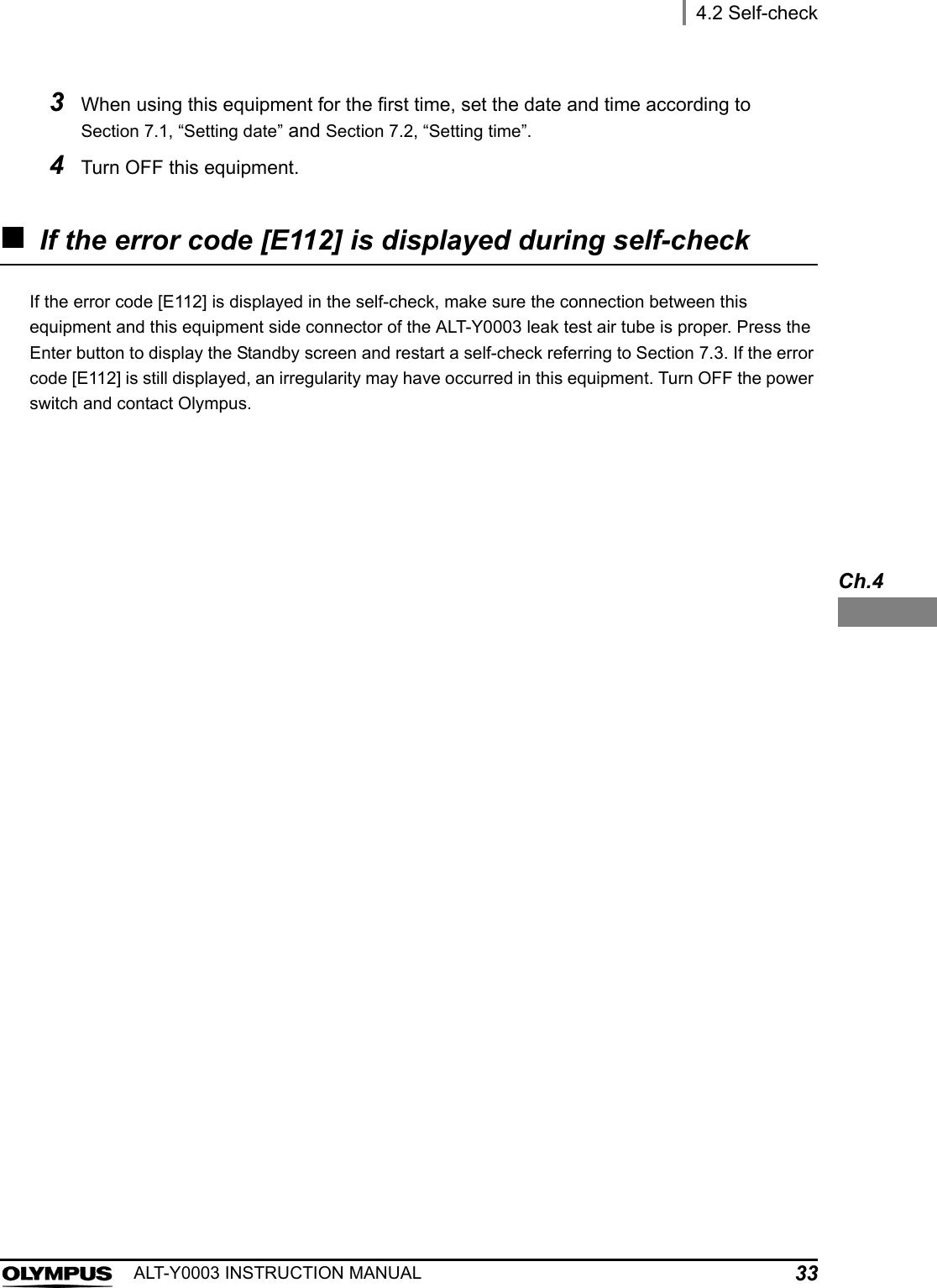 4.2 Self-check33ALT-Y0003 INSTRUCTION MANUALCh.4If the error code [E112] is displayed during self-checkIf the error code [E112] is displayed in the self-check, make sure the connection between this equipment and this equipment side connector of the ALT-Y0003 leak test air tube is proper. Press the Enter button to display the Standby screen and restart a self-check referring to Section 7.3. If the error code [E112] is still displayed, an irregularity may have occurred in this equipment. Turn OFF the power switch and contact Olympus.3When using this equipment for the first time, set the date and time according to Section 7.1, “Setting date” and Section 7.2, “Setting time”.4Turn OFF this equipment.