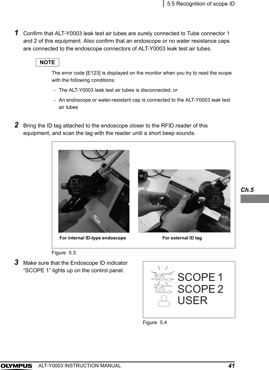 5.5 Recognition of scope ID41ALT-Y0003 INSTRUCTION MANUALCh.51Confirm that ALT-Y0003 leak test air tubes are surely connected to Tube connector 1 and 2 of this equipment. Also confirm that an endoscope or no water resistance caps are connected to the endoscope connectors of ALT-Y0003 leak test air tubes.NOTEThe error code [E123] is displayed on the monitor when you try to read the scope with the following conditions:The ALT-Y0003 leak test air tubes is disconnected, orAn endoscope or water-resistant cap is connected to the ALT-Y0003 leak test air tubes2Bring the ID tag attached to the endoscope closer to the RFID reader of this equipment, and scan the tag with the reader until a short beep sounds.Figure 5.33Make sure that the Endoscope ID indicator “SCOPE 1” lights up on the control panel.Figure 5.4For internal ID-type endoscope For external ID tagSCOPE 1SCOPE 2USER