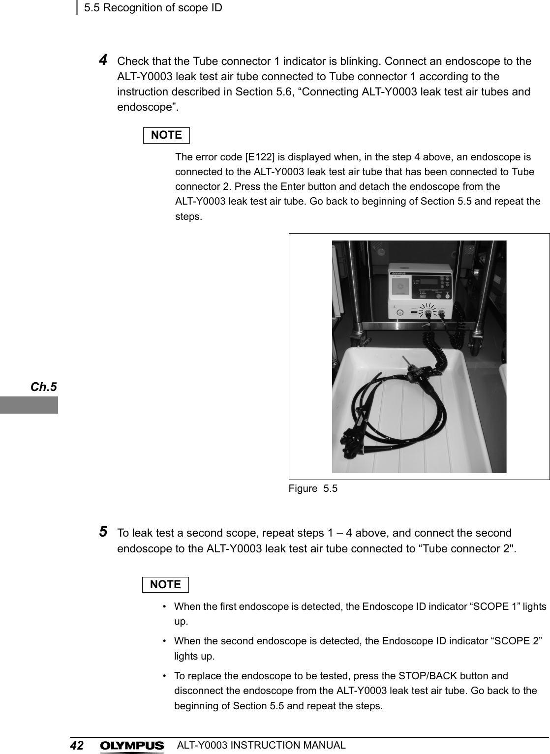 425.5 Recognition of scope IDALT-Y0003 INSTRUCTION MANUALCh.5NOTE• When the first endoscope is detected, the Endoscope ID indicator “SCOPE 1” lights up.• When the second endoscope is detected, the Endoscope ID indicator “SCOPE 2” lights up.• To replace the endoscope to be tested, press the STOP/BACK button and disconnect the endoscope from the ALT-Y0003 leak test air tube. Go back to the beginning of Section 5.5 and repeat the steps.4Check that the Tube connector 1 indicator is blinking. Connect an endoscope to the ALT-Y0003 leak test air tube connected to Tube connector 1 according to the instruction described in Section 5.6, “Connecting ALT-Y0003 leak test air tubes and endoscope”.NOTEThe error code [E122] is displayed when, in the step 4 above, an endoscope is connected to the ALT-Y0003 leak test air tube that has been connected to Tube connector 2. Press the Enter button and detach the endoscope from the ALT-Y0003 leak test air tube. Go back to beginning of Section 5.5 and repeat the steps.Figure 5.55To leak test a second scope, repeat steps 1 – 4 above, and connect the second endoscope to the ALT-Y0003 leak test air tube connected to “Tube connector 2&quot;.
