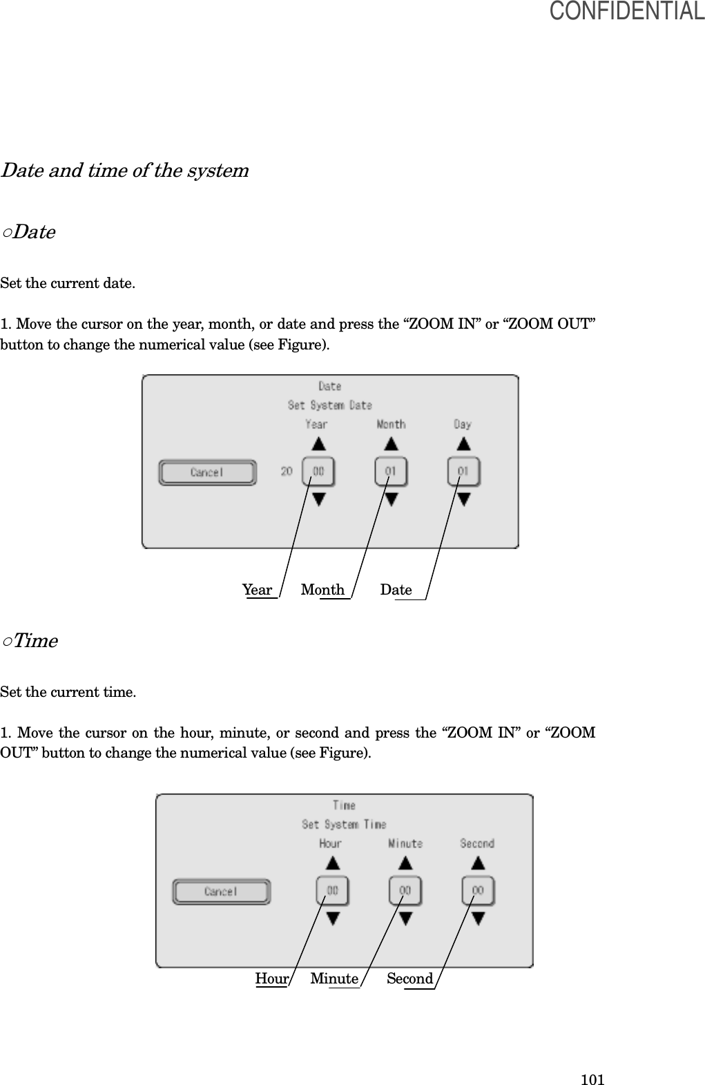  101 Date and time of the system  ○Date  Set the current date.  1. Move the cursor on the year, month, or date and press the “ZOOM IN” or “ZOOM OUT” button to change the numerical value (see Figure).                                                  Year     Month          Date  ○Time  Set the current time.  1. Move the cursor on the hour, minute, or second and press the “ZOOM IN” or “ZOOM OUT” button to change the numerical value (see Figure).                                                                                 Hour     Minute        Second   CONFIDENTIAL