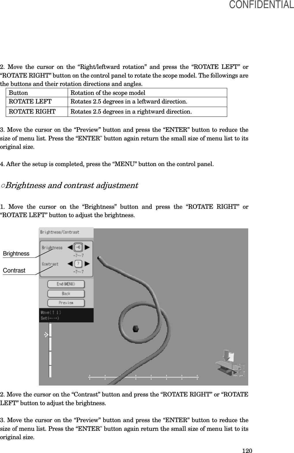  120 2. Move the cursor on the “Right/leftward  rotation” and press the “ROTATE LEFT” or “ROTATE RIGHT” button on the control panel to rotate the scope model. The followings are the buttons and their rotation directions and angles. Button  Rotation of the scope model ROTATE LEFT  Rotates 2.5 degrees in a leftward direction. ROTATE RIGHT  Rotates 2.5 degrees in a rightward direction.  3. Move the cursor on the “Preview” button and press the “ENTER” button to reduce the size of menu list. Press the “ENTER&quot; button again return the small size of menu list to its original size.  4. After the setup is completed, press the “MENU” button on the control panel.  ○Brightness and contrast adjustment  1.  Move  the  cursor  on  the  “Brightness”  button  and  press  the  “ROTATE  RIGHT”  or “ROTATE LEFT” button to adjust the brightness.                     2. Move the cursor on the “Contrast” button and press the “ROTATE RIGHT” or “ROTATE LEFT” button to adjust the brightness.   3. Move the cursor on the “Preview” button and press the “ENTER” button to reduce the size of menu list. Press the “ENTER&quot; button again return the small size of menu list to its original size.   Brightness Contrast   CONFIDENTIAL