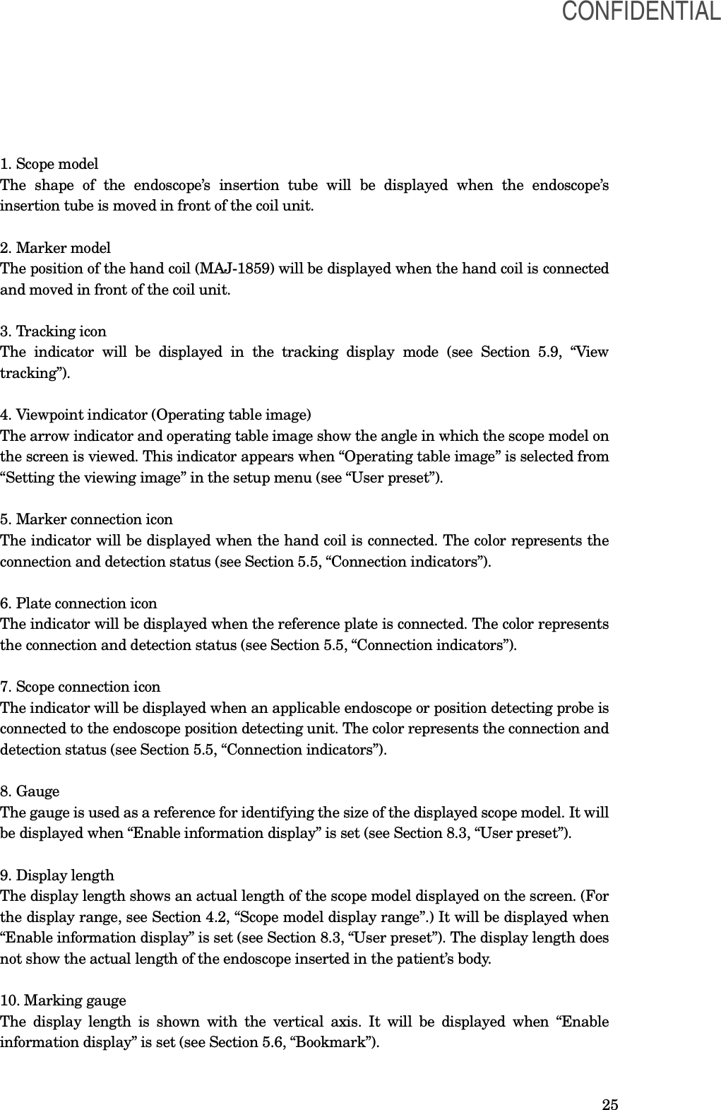  25 1. Scope model The  shape  of  the  endoscope’s  insertion  tube  will  be  displayed  when  the  endoscope’s insertion tube is moved in front of the coil unit.  2. Marker model The position of the hand coil (MAJ-1859) will be displayed when the hand coil is connected and moved in front of the coil unit.  3. Tracking icon The  indicator  will  be  displayed  in  the  tracking  display  mode  (see  Section  5.9,  “View tracking”).  4. Viewpoint indicator (Operating table image) The arrow indicator and operating table image show the angle in which the scope model on the screen is viewed. This indicator appears when “Operating table image” is selected from “Setting the viewing image” in the setup menu (see “User preset”).  5. Marker connection icon The indicator will be displayed when the hand coil is connected. The color represents the connection and detection status (see Section 5.5, “Connection indicators”).  6. Plate connection icon The indicator will be displayed when the reference plate is connected. The color represents the connection and detection status (see Section 5.5, “Connection indicators”).  7. Scope connection icon The indicator will be displayed when an applicable endoscope or position detecting probe is connected to the endoscope position detecting unit. The color represents the connection and detection status (see Section 5.5, “Connection indicators”).  8. Gauge The gauge is used as a reference for identifying the size of the displayed scope model. It will be displayed when “Enable information display” is set (see Section 8.3, “User preset”).  9. Display length The display length shows an actual length of the scope model displayed on the screen. (For the display range, see Section 4.2, “Scope model display range”.) It will be displayed when “Enable information display” is set (see Section 8.3, “User preset”). The display length does not show the actual length of the endoscope inserted in the patient’s body.  10. Marking gauge The display length is  shown with  the vertical axis. It  will  be displayed when “Enable information display” is set (see Section 5.6, “Bookmark”).  CONFIDENTIAL