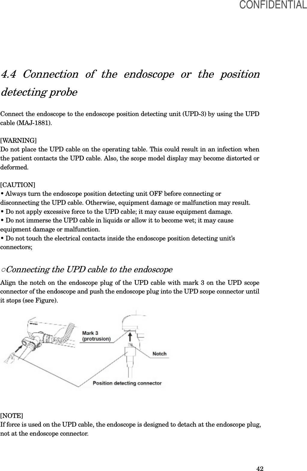  42 4.4  Connection  of  the  endoscope  or  the  position detecting probe  Connect the endoscope to the endoscope position detecting unit (UPD-3) by using the UPD cable (MAJ-1881).  [WARNING] Do not place the UPD cable on the operating table. This could result in an infection when the patient contacts the UPD cable. Also, the scope model display may become distorted or deformed.  [CAUTION] • Always turn the endoscope position detecting unit OFF before connecting or disconnecting the UPD cable. Otherwise, equipment damage or malfunction may result. • Do not apply excessive force to the UPD cable; it may cause equipment damage. • Do not immerse the UPD cable in liquids or allow it to become wet; it may cause equipment damage or malfunction. • Do not touch the electrical contacts inside the endoscope position detecting unit’s connectors;  ○Connecting the UPD cable to the endoscope Align the notch on the endoscope plug of the UPD cable with mark 3 on the UPD scope connector of the endoscope and push the endoscope plug into the UPD scope connector until it stops (see Figure).    [NOTE] If force is used on the UPD cable, the endoscope is designed to detach at the endoscope plug, not at the endoscope connector.  CONFIDENTIAL