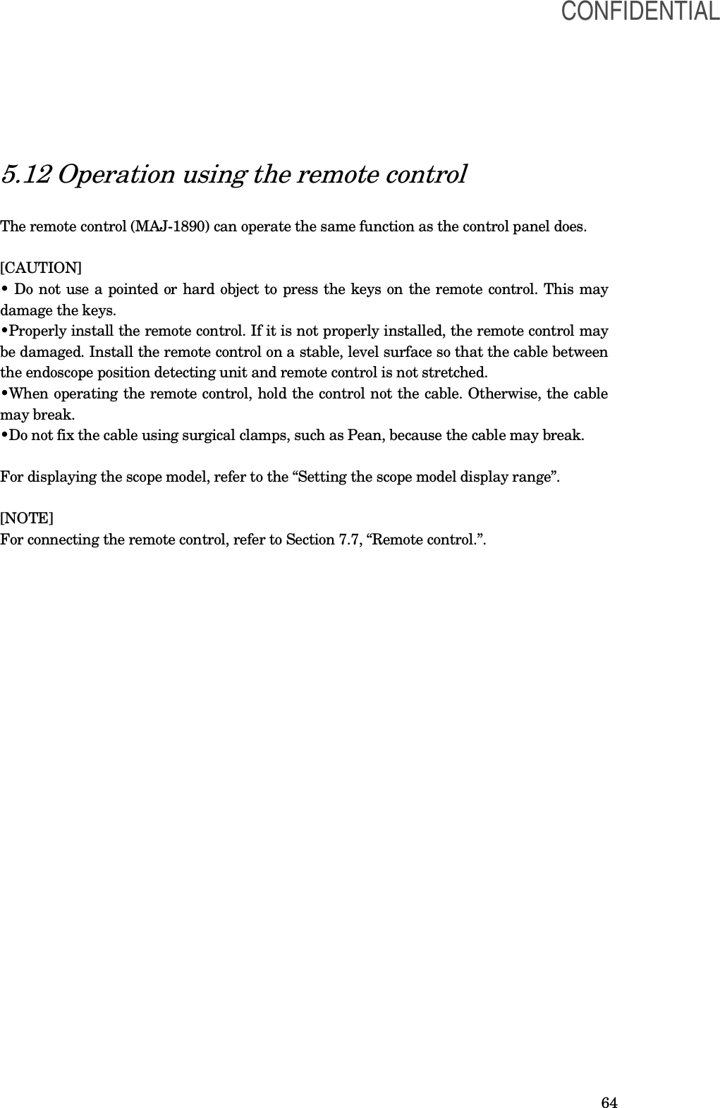  64 5.12 Operation using the remote control  The remote control (MAJ-1890) can operate the same function as the control panel does.  [CAUTION] • Do not use a pointed or hard object to press the keys on the remote control. This may damage the keys. •Properly install the remote control. If it is not properly installed, the remote control may be damaged. Install the remote control on a stable, level surface so that the cable between the endoscope position detecting unit and remote control is not stretched. •When operating the remote control, hold the control not the cable. Otherwise, the cable may break. •Do not fix the cable using surgical clamps, such as Pean, because the cable may break.    For displaying the scope model, refer to the “Setting the scope model display range”.  [NOTE] For connecting the remote control, refer to Section 7.7, “Remote control.”. CONFIDENTIAL