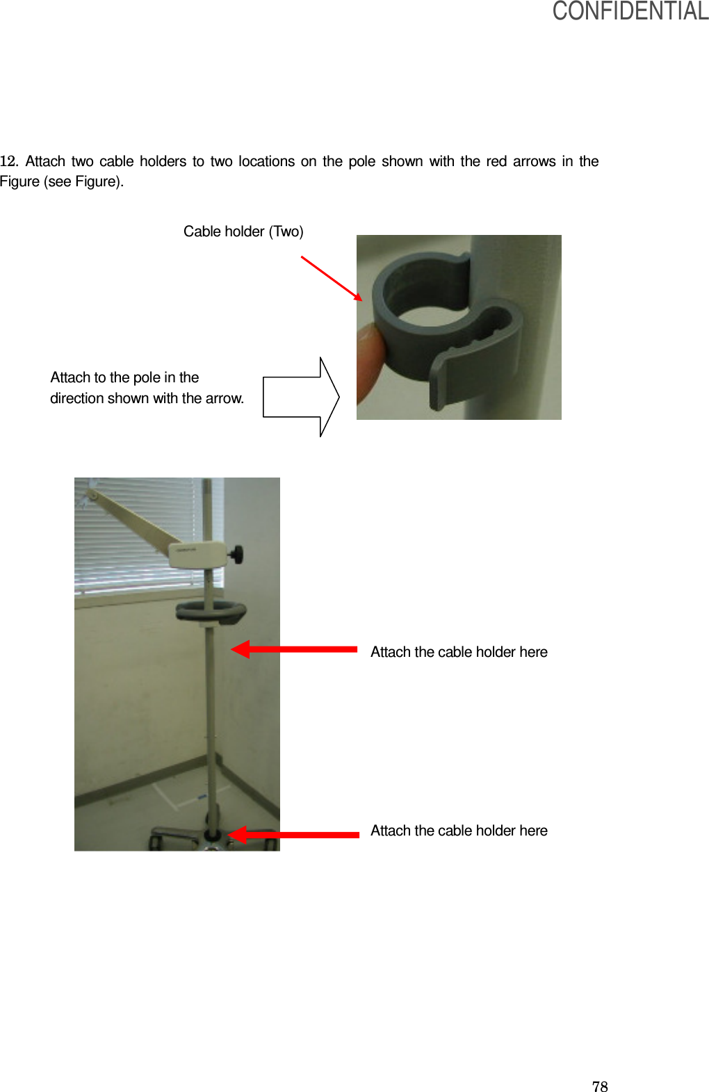  78 12. Attach two cable holders to two locations on the pole shown with the red arrows in the Figure (see Figure).                                   Cable holder (Two) Attach to the pole in the direction shown with the arrow.  Attach the cable holder here Attach the cable holder here CONFIDENTIAL