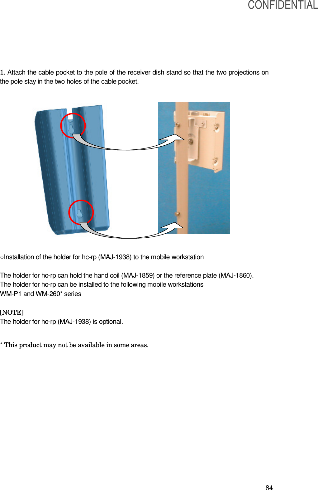  84 1. Attach the cable pocket to the pole of the receiver dish stand so that the two projections on the pole stay in the two holes of the cable pocket.                   ○Installation of the holder for hc-rp (MAJ-1938) to the mobile workstation  The holder for hc-rp can hold the hand coil (MAJ-1859) or the reference plate (MAJ-1860). The holder for hc-rp can be installed to the following mobile workstations WM-P1 and WM-260* series  [NOTE] The holder for hc-rp (MAJ-1938) is optional.  * This product may not be available in some areas.   CONFIDENTIAL