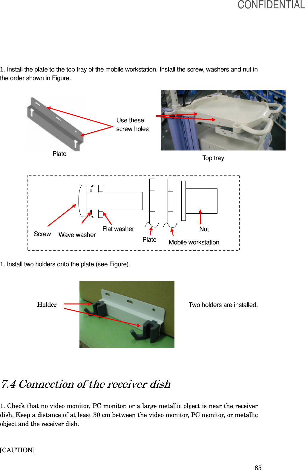  85 1. Install the plate to the top tray of the mobile workstation. Install the screw, washers and nut in the order shown in Figure.                     1. Install two holders onto the plate (see Figure).             7.4 Connection of the receiver dish  1. Check that no video monitor, PC monitor, or a large metallic object is near the receiver dish. Keep a distance of at least 30 cm between the video monitor, PC monitor, or metallic object and the receiver dish.   [CAUTION] Screw  Wave washer Flat washer Plate Mobile workstation Nut  Use these screw holes  Plate Top tray Holder Two holders are installed. CONFIDENTIAL