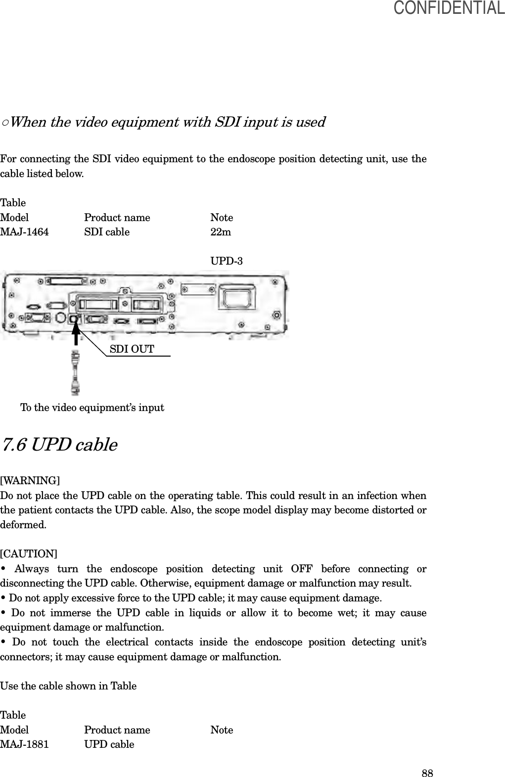  88 ○When the video equipment with SDI input is used  For connecting the SDI video equipment to the endoscope position detecting unit, use the cable listed below.  Table Model    Product name      Note   MAJ-1464  SDI cable    22m                                   UPD-3                                    MAJ-1464                 SDI OUT            To the video equipment’s input  7.6 UPD cable  [WARNING] Do not place the UPD cable on the operating table. This could result in an infection when the patient contacts the UPD cable. Also, the scope model display may become distorted or deformed.  [CAUTION] •  Always  turn  the  endoscope  position  detecting  unit  OFF  before  connecting  or disconnecting the UPD cable. Otherwise, equipment damage or malfunction may result. • Do not apply excessive force to the UPD cable; it may cause equipment damage. • Do not  immerse  the  UPD  cable  in  liquids  or  allow  it  to  become  wet;  it  may  cause equipment damage or malfunction. •  Do  not  touch  the  electrical  contacts  inside  the  endoscope  position  detecting  unit’s connectors; it may cause equipment damage or malfunction.  Use the cable shown in Table  Table Model    Product name      Note   MAJ-1881  UPD cable     CONFIDENTIAL