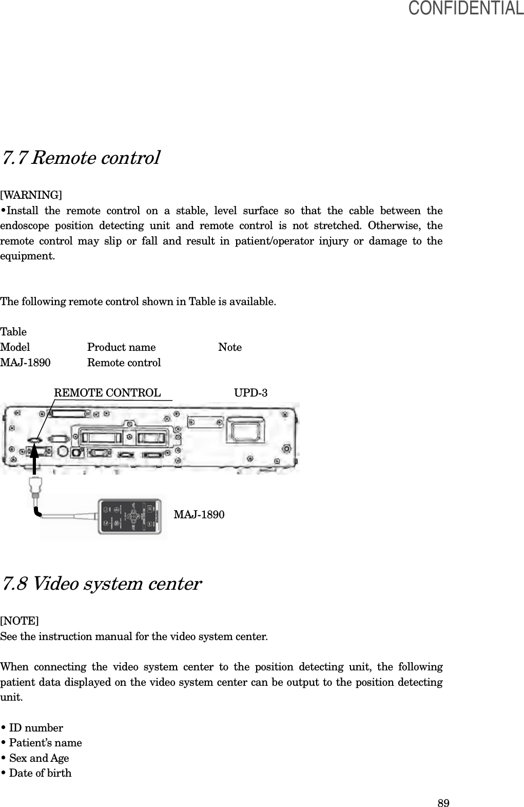  89   7.7 Remote control  [WARNING] •Install  the  remote  control  on  a  stable,  level  surface  so  that  the  cable  between  the endoscope  position  detecting  unit  and  remote  control  is  not  stretched.  Otherwise,  the remote control may  slip  or  fall and result  in  patient/operator injury or  damage to  the equipment.   The following remote control shown in Table is available.  Table Model    Product name      Note   MAJ-1890  Remote control                     REMOTE CONTROL                          UPD-3                                                                    MAJ-1890    7.8 Video system center  [NOTE] See the instruction manual for the video system center.  When  connecting the  video  system  center  to  the  position  detecting  unit,  the  following patient data displayed on the video system center can be output to the position detecting unit.  • ID number • Patient’s name • Sex and Age • Date of birth CONFIDENTIAL