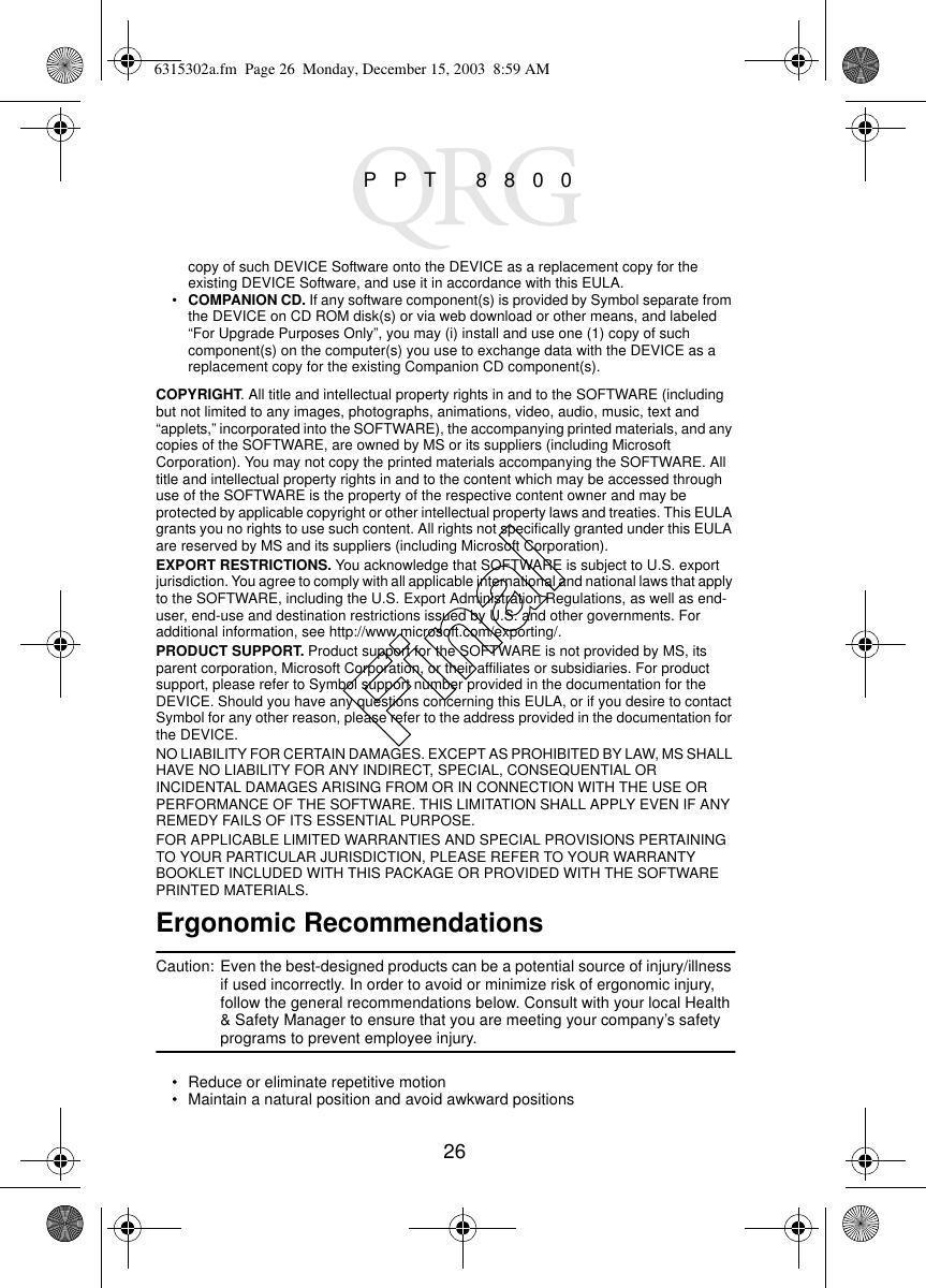 26PPT 8800copy of such DEVICE Software onto the DEVICE as a replacement copy for the existing DEVICE Software, and use it in accordance with this EULA. •COMPANION CD. If any software component(s) is provided by Symbol separate from the DEVICE on CD ROM disk(s) or via web download or other means, and labeled “For Upgrade Purposes Only”, you may (i) install and use one (1) copy of such component(s) on the computer(s) you use to exchange data with the DEVICE as a replacement copy for the existing Companion CD component(s). COPYRIGHT. All title and intellectual property rights in and to the SOFTWARE (including but not limited to any images, photographs, animations, video, audio, music, text and “applets,” incorporated into the SOFTWARE), the accompanying printed materials, and any copies of the SOFTWARE, are owned by MS or its suppliers (including Microsoft Corporation). You may not copy the printed materials accompanying the SOFTWARE. All title and intellectual property rights in and to the content which may be accessed through use of the SOFTWARE is the property of the respective content owner and may be protected by applicable copyright or other intellectual property laws and treaties. This EULA grants you no rights to use such content. All rights not specifically granted under this EULA are reserved by MS and its suppliers (including Microsoft Corporation).EXPORT RESTRICTIONS. You acknowledge that SOFTWARE is subject to U.S. export jurisdiction. You agree to comply with all applicable international and national laws that apply to the SOFTWARE, including the U.S. Export Administration Regulations, as well as end-user, end-use and destination restrictions issued by U.S. and other governments. For additional information, see http://www.microsoft.com/exporting/.PRODUCT SUPPORT. Product support for the SOFTWARE is not provided by MS, its parent corporation, Microsoft Corporation, or their affiliates or subsidiaries. For product support, please refer to Symbol support number provided in the documentation for the DEVICE. Should you have any questions concerning this EULA, or if you desire to contact Symbol for any other reason, please refer to the address provided in the documentation for the DEVICE.NO LIABILITY FOR CERTAIN DAMAGES. EXCEPT AS PROHIBITED BY LAW, MS SHALL HAVE NO LIABILITY FOR ANY INDIRECT, SPECIAL, CONSEQUENTIAL OR INCIDENTAL DAMAGES ARISING FROM OR IN CONNECTION WITH THE USE OR PERFORMANCE OF THE SOFTWARE. THIS LIMITATION SHALL APPLY EVEN IF ANY REMEDY FAILS OF ITS ESSENTIAL PURPOSE. FOR APPLICABLE LIMITED WARRANTIES AND SPECIAL PROVISIONS PERTAINING TO YOUR PARTICULAR JURISDICTION, PLEASE REFER TO YOUR WARRANTY BOOKLET INCLUDED WITH THIS PACKAGE OR PROVIDED WITH THE SOFTWARE PRINTED MATERIALS.Ergonomic RecommendationsCaution: Even the best-designed products can be a potential source of injury/illness if used incorrectly. In order to avoid or minimize risk of ergonomic injury, follow the general recommendations below. Consult with your local Health &amp; Safety Manager to ensure that you are meeting your company’s safety programs to prevent employee injury.• Reduce or eliminate repetitive motion• Maintain a natural position and avoid awkward positions6315302a.fm  Page 26  Monday, December 15, 2003  8:59 AMFinal
