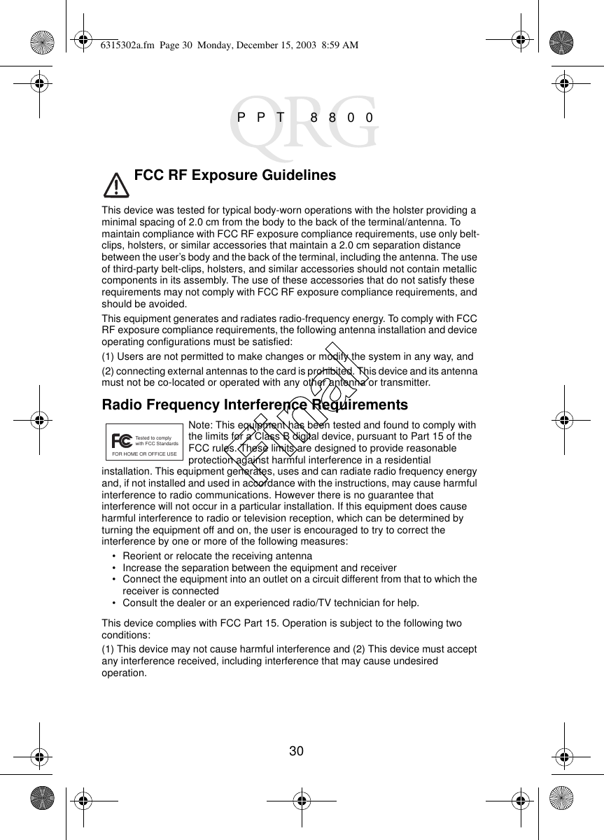 30PPT 8800FCC RF Exposure GuidelinesThis device was tested for typical body-worn operations with the holster providing a minimal spacing of 2.0 cm from the body to the back of the terminal/antenna. To maintain compliance with FCC RF exposure compliance requirements, use only belt-clips, holsters, or similar accessories that maintain a 2.0 cm separation distance between the user’s body and the back of the terminal, including the antenna. The use of third-party belt-clips, holsters, and similar accessories should not contain metallic components in its assembly. The use of these accessories that do not satisfy these requirements may not comply with FCC RF exposure compliance requirements, and should be avoided.This equipment generates and radiates radio-frequency energy. To comply with FCC RF exposure compliance requirements, the following antenna installation and device operating configurations must be satisfied: (1) Users are not permitted to make changes or modify the system in any way, and (2) connecting external antennas to the card is prohibited. This device and its antenna must not be co-located or operated with any other antenna or transmitter. Radio Frequency Interference RequirementsNote: This equipment has been tested and found to comply with the limits for a Class B digital device, pursuant to Part 15 of the FCC rules. These limits are designed to provide reasonable protection against harmful interference in a residential installation. This equipment generates, uses and can radiate radio frequency energy and, if not installed and used in accordance with the instructions, may cause harmful interference to radio communications. However there is no guarantee that interference will not occur in a particular installation. If this equipment does cause harmful interference to radio or television reception, which can be determined by turning the equipment off and on, the user is encouraged to try to correct the interference by one or more of the following measures:• Reorient or relocate the receiving antenna• Increase the separation between the equipment and receiver• Connect the equipment into an outlet on a circuit different from that to which the receiver is connected• Consult the dealer or an experienced radio/TV technician for help.This device complies with FCC Part 15. Operation is subject to the following two conditions:(1) This device may not cause harmful interference and (2) This device must accept any interference received, including interference that may cause undesired operation.Tested to complywith FCC StandardsFOR HOME OR OFFICE USE6315302a.fm  Page 30  Monday, December 15, 2003  8:59 AMFinal