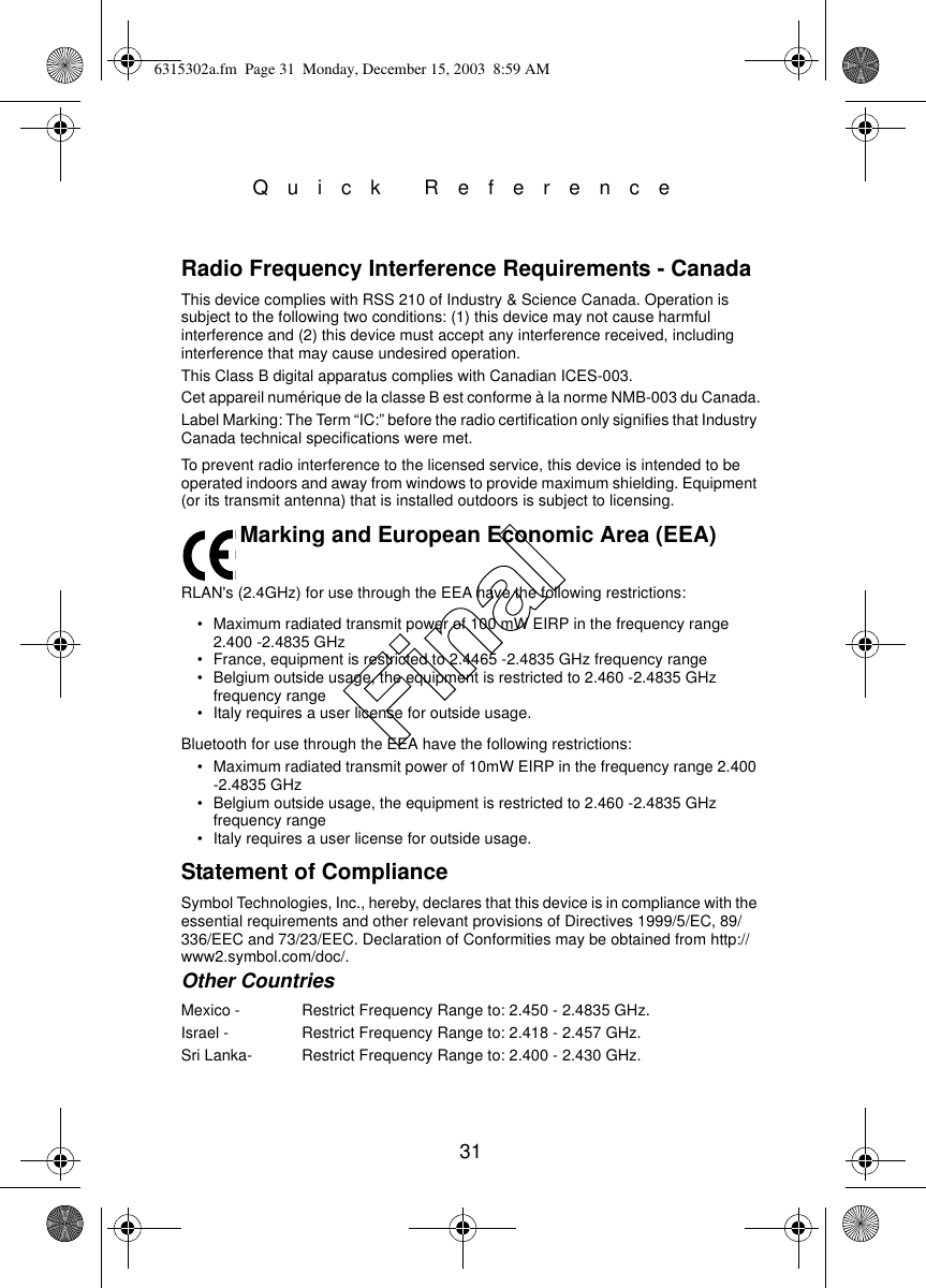 31Quick ReferenceRadio Frequency Interference Requirements - CanadaThis device complies with RSS 210 of Industry &amp; Science Canada. Operation is subject to the following two conditions: (1) this device may not cause harmful interference and (2) this device must accept any interference received, including interference that may cause undesired operation.This Class B digital apparatus complies with Canadian ICES-003.Cet appareil numérique de la classe B est conforme à la norme NMB-003 du Canada.Label Marking: The Term “IC:” before the radio certification only signifies that Industry Canada technical specifications were met.To prevent radio interference to the licensed service, this device is intended to be operated indoors and away from windows to provide maximum shielding. Equipment (or its transmit antenna) that is installed outdoors is subject to licensing.Marking and European Economic Area (EEA)RLAN&apos;s (2.4GHz) for use through the EEA have the following restrictions:• Maximum radiated transmit power of 100 mW EIRP in the frequency range 2.400 -2.4835 GHz• France, equipment is restricted to 2.4465 -2.4835 GHz frequency range• Belgium outside usage, the equipment is restricted to 2.460 -2.4835 GHz frequency range• Italy requires a user license for outside usage.Bluetooth for use through the EEA have the following restrictions:• Maximum radiated transmit power of 10mW EIRP in the frequency range 2.400 -2.4835 GHz• Belgium outside usage, the equipment is restricted to 2.460 -2.4835 GHz frequency range• Italy requires a user license for outside usage.Statement of ComplianceSymbol Technologies, Inc., hereby, declares that this device is in compliance with the essential requirements and other relevant provisions of Directives 1999/5/EC, 89/336/EEC and 73/23/EEC. Declaration of Conformities may be obtained from http://www2.symbol.com/doc/.Other CountriesMexico -  Restrict Frequency Range to: 2.450 - 2.4835 GHz.Israel -  Restrict Frequency Range to: 2.418 - 2.457 GHz.Sri Lanka- Restrict Frequency Range to: 2.400 - 2.430 GHz.6315302a.fm  Page 31  Monday, December 15, 2003  8:59 AMFinal
