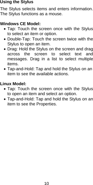 10 Using the Stylus  The Stylus selects items and enters information. The Stylus functions as a mouse.  Windows CE Model: •  Tap: Touch the screen once with the Stylus to select an item or option. •  Double-Tap: Touch the screen twice with the Stylus to open an item. •  Drag: Hold the Stylus on the screen and drag across the screen to select text and messages. Drag in a list to select multiple items. •  Tap-and-Hold: Tap and hold the Stylus on an item to see the available actions.  Linux Model: •  Tap: Touch the screen once with the Stylus to open an item and select an option. •  Tap-and-Hold: Tap and hold the Stylus on an item to see the Properties. 