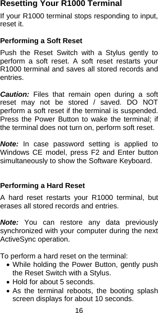 16 Resetting Your R1000 Terminal  If your R1000 terminal stops responding to input, reset it.  Performing a Soft Reset  Push the Reset Switch with a Stylus gently to perform a soft reset. A soft reset restarts your R1000 terminal and saves all stored records and entries.  Caution: Files that remain open during a soft reset may not be stored / saved. DO NOT perform a soft reset if the terminal is suspended. Press the Power Button to wake the terminal; if the terminal does not turn on, perform soft reset.  Note: In case password setting is applied to Windows CE model, press F2 and Enter button simultaneously to show the Software Keyboard.   Performing a Hard Reset  A hard reset restarts your R1000 terminal, but erases all stored records and entries.   Note: You can restore any data previously synchronized with your computer during the next ActiveSync operation.  To perform a hard reset on the terminal: •  While holding the Power Button, gently push the Reset Switch with a Stylus. •  Hold for about 5 seconds. •  As the terminal reboots, the booting splash screen displays for about 10 seconds. 