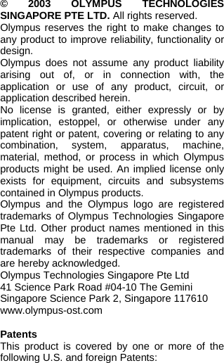  © 2003 OLYMPUS TECHNOLOGIES SINGAPORE PTE LTD. All rights reserved. Olympus reserves the right to make changes to any product to improve reliability, functionality or design. Olympus does not assume any product liability arising out of, or in connection with, the application or use of any product, circuit, or application described herein. No license is granted, either expressly or by implication, estoppel, or otherwise under any patent right or patent, covering or relating to any combination, system, apparatus, machine, material, method, or process in which Olympus products might be used. An implied license only exists for equipment, circuits and subsystems contained in Olympus products. Olympus and the Olympus logo are registered trademarks of Olympus Technologies Singapore Pte Ltd. Other product names mentioned in this manual may be trademarks or registered trademarks of their respective companies and are hereby acknowledged. Olympus Technologies Singapore Pte Ltd 41 Science Park Road #04-10 The Gemini Singapore Science Park 2, Singapore 117610 www.olympus-ost.com  Patents This product is covered by one or more of the following U.S. and foreign Patents:   