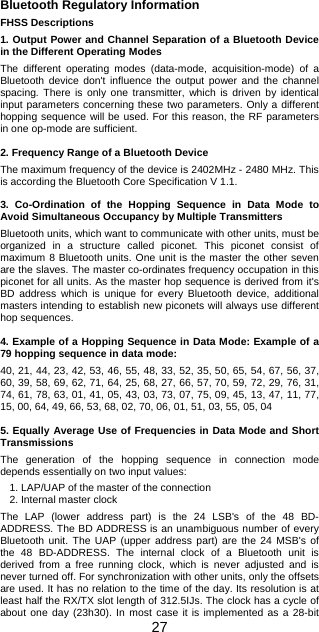 27 Bluetooth Regulatory Information  FHSS Descriptions  1. Output Power and Channel Separation of a Bluetooth Device in the Different Operating Modes  The different operating modes (data-mode, acquisition-mode) of a Bluetooth device don&apos;t influence the output power and the channel spacing. There is only one transmitter, which is driven by identical input parameters concerning these two parameters. Only a different hopping sequence will be used. For this reason, the RF parameters in one op-mode are sufficient.  2. Frequency Range of a Bluetooth Device  The maximum frequency of the device is 2402MHz - 2480 MHz. This is according the Bluetooth Core Specification V 1.1.  3. Co-Ordination of the Hopping Sequence in Data Mode to Avoid Simultaneous Occupancy by Multiple Transmitters  Bluetooth units, which want to communicate with other units, must be organized in a structure called piconet. This piconet consist of maximum 8 Bluetooth units. One unit is the master the other seven are the slaves. The master co-ordinates frequency occupation in this piconet for all units. As the master hop sequence is derived from it&apos;s BD address which is unique for every Bluetooth device, additional masters intending to establish new piconets will always use different hop sequences.  4. Example of a Hopping Sequence in Data Mode: Example of a 79 hopping sequence in data mode:  40, 21, 44, 23, 42, 53, 46, 55, 48, 33, 52, 35, 50, 65, 54, 67, 56, 37, 60, 39, 58, 69, 62, 71, 64, 25, 68, 27, 66, 57, 70, 59, 72, 29, 76, 31, 74, 61, 78, 63, 01, 41, 05, 43, 03, 73, 07, 75, 09, 45, 13, 47, 11, 77, 15, 00, 64, 49, 66, 53, 68, 02, 70, 06, 01, 51, 03, 55, 05, 04  5. Equally Average Use of Frequencies in Data Mode and Short Transmissions  The generation of the hopping sequence in connection mode depends essentially on two input values:  1. LAP/UAP of the master of the connection 2. Internal master clock  The LAP (lower address part) is the 24 LSB&apos;s of the 48 BD-ADDRESS. The BD ADDRESS is an unambiguous number of every Bluetooth unit. The UAP (upper address part) are the 24 MSB&apos;s of the 48 BD-ADDRESS. The internal clock of a Bluetooth unit is derived from a free running clock, which is never adjusted and is never turned off. For synchronization with other units, only the offsets are used. It has no relation to the time of the day. Its resolution is at least half the RX/TX slot length of 312.5IJs. The clock has a cycle of about one day (23h30). In most case it is implemented as a 28-bit 