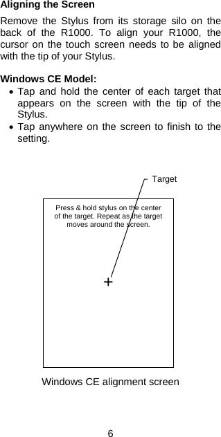Aligning the Screen  Remove the Stylus from its storage silo on the back of the R1000. To align your R1000, the cursor on the touch screen needs to be aligned with the tip of your Stylus.  Windows CE Model: •  Tap and hold the center of each target that appears on the screen with the tip of the Stylus. •  Tap anywhere on the screen to finish to the setting.                     Press &amp; hold stylus on the centerof the target. Repeat as the targetmoves around the screen.      + Target Windows CE alignment screen    6 