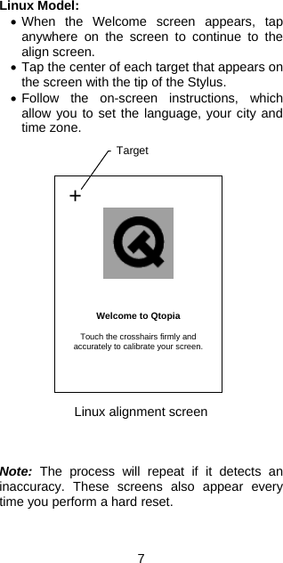 Linux Model: •  When the Welcome screen appears, tap anywhere on the screen to continue to the align screen. •  Tap the center of each target that appears on the screen with the tip of the Stylus. •  Follow the on-screen instructions, which allow you to set the language, your city and time zone.                   +     Welcome to Qtopia  Touch the crosshairs firmly and accurately to calibrate your screen.  Target Linux alignment screen    Note: The process will repeat if it detects an inaccuracy. These screens also appear every time you perform a hard reset.  7 